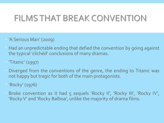 FILMSTHAT BREAK CONVENTION
 ‘A Serious Man’ (2009)
 Had an unpredictable ending that defied the convention by going against
the typical ‘clichéd’ conclusions of many dramas.
 ‘Titanic’ (1997)
 Diverged from the conventions of the genre, the ending to Titanic was
not happy but tragic for both of the main protagonists.
 ‘Rocky’ (1976)
 Broke convention as it had 5 sequels ‘Rocky II’, ‘Rocky III’, ‘Rocky IV’,
‘RockyV’ and ‘Rocky Balboa’, unlike the majority of drama films.
 