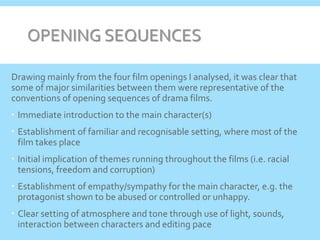 OPENING SEQUENCES
Drawing mainly from the four film openings I analysed, it was clear that
some of major similarities between them were representative of the
conventions of opening sequences of drama films.
 Immediate introduction to the main character(s)
 Establishment of familiar and recognisable setting, where most of the
film takes place
 Initial implication of themes running throughout the films (i.e. racial
tensions, freedom and corruption)
 Establishment of empathy/sympathy for the main character, e.g. the
protagonist shown to be abused or controlled or unhappy.
 Clear setting of atmosphere and tone through use of light, sounds,
interaction between characters and editing pace
 