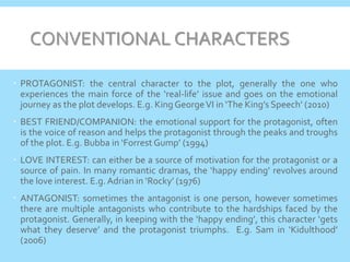 CONVENTIONAL CHARACTERS
 PROTAGONIST: the central character to the plot, generally the one who
experiences the main force of the ‘real-life’ issue and goes on the emotional
journey as the plot develops. E.g. King GeorgeVI in ‘The King’s Speech’ (2010)
 BEST FRIEND/COMPANION: the emotional support for the protagonist, often
is the voice of reason and helps the protagonist through the peaks and troughs
of the plot. E.g. Bubba in ‘Forrest Gump’ (1994)
 LOVE INTEREST: can either be a source of motivation for the protagonist or a
source of pain. In many romantic dramas, the ‘happy ending’ revolves around
the love interest. E.g.Adrian in ‘Rocky’ (1976)
 ANTAGONIST: sometimes the antagonist is one person, however sometimes
there are multiple antagonists who contribute to the hardships faced by the
protagonist. Generally, in keeping with the ‘happy ending’, this character ‘gets
what they deserve’ and the protagonist triumphs. E.g. Sam in ‘Kidulthood’
(2006)
 