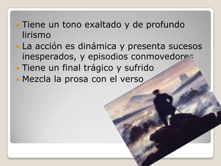  Tiene un tono exaltado y de profundo
lirismo
 La acción es dinámica y presenta sucesos
inesperados, y episodios conmovedores
 Tiene un final trágico y sufrido
 Mezcla la prosa con el verso
 