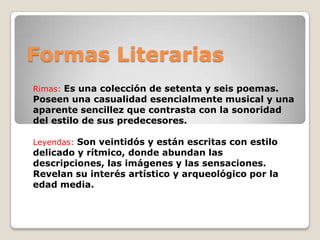 Formas Literarias
Rimas: Es una colección de setenta y seis poemas.
Poseen una casualidad esencialmente musical y una
aparente sencillez que contrasta con la sonoridad
del estilo de sus predecesores.
Leyendas: Son veintidós y están escritas con estilo
delicado y rítmico, donde abundan las
descripciones, las imágenes y las sensaciones.
Revelan su interés artístico y arqueológico por la
edad media.
 