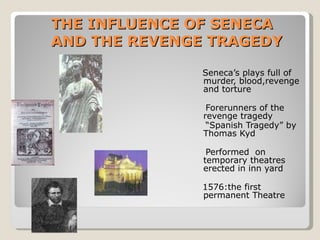 THE INFLUENCE OF SENECA AND THE REVENGE TRAGEDY Seneca’s plays full of murder, blood,revenge and torture Forerunners of the revenge tragedy “ Spanish Tragedy” by Thomas Kyd Performed  on temporary theatres erected in inn yard 1576:the first permanent Theatre  