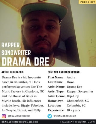 DRAMA DRE
RAPPER,
SONGWRITER
Drama Dre is a hip hop artist
based in Columbia, SC. He's
performed at venues like The
Music Factory in Charlotte, NC
and the House of Blues in
Myrtle Beach. His Influences
include Jay-z, Biggie, Fabolous,
Lil Wayne, Dipset, and Nelly.
CONTACT AND BACKGROUND:ARTIST BIOGRAPHY:
First Name
Last Name
Artist Name:
Artist Type:
Artist Genre:
Hometown
Location:
Experience:
Andre
Dows
Drama Dre
Rapper, Songwriter
Hip-Hop
Chesterfield, SC
Columbia, SC
10 + years
Press Kit
DRAMADREMUSIC@GMAIL.COM TRACKTEAM803@GMAIL.COM
@Dramadremusic @Dramadremusic
 