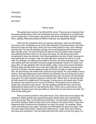 Chang Sun

Gr.8 Drama

30/11/2011


                                      Drama essay

!      The performance name is You Me and Ms. Jones. There are two characters that
this essay will talk about, which are Somebody and Lenny. Somebody is a student and
Lenny is gang boss. In this essay I am going to talk about Characters, Symbols, Tempo/
Pace, Lighting, Music/Sound/Sound Effects, Costume, and Space/Set design.

!       There are two characters what I am going to talk about, which are Somebody
and Lenny. First, Somebody is one of the main character in the performance. He’s tone
was kind of light and high voice, which was kind of like grade 6’s voice. He’s inﬂection
was like kids. He was not speaking strongly, but he was speaking with Someone with
light and high voice. He was moving like he doesn’t have any power when someone
was catching Someone hand’s to ran away from gang. He was doing many hand
movements to show his character. He’s facial expression was kind of dark, because he
was looking like he is lonely or sad. He used high level, because he had to run and
walk. For example, he walking at the street to ﬁnd hero, but there was gang boss. They
were talking with them and later Someone caught Somebody’s hand to run away from
gang. Also, he was speaking with normal speed. Lastly, Lenny is the second character
that this essay will talk about. He’s voice was really light. He’s inﬂection was like adult
and kind of student. He was speaking loudly and kind of strongly to make audience
hear. He was moving with wheel chair, because he got injured. He used wheels to move
around. He’s facial expressions were serious and surprised. He was doing serious face
when he was telling his story and he did surprised face when Someone and Somebody
were gone. He used mid-level, because of wheel chair. Wheel chair is not that big and
not that small so it’s middle level. For example, if Lenny sits on the wheel chair, he will
be sitting on the wheel chair so it’s kind of mid-level. The purpose of he is sitting on
wheel chair, because he got injured. He was speaking quickly ﬁrst time, but he was
talking little bit slowly when he was telling the story. I think Lenny’s performance was
really good, because even if he was sitting on wheel chair he was trying to act well. So I
think he did really good.

!     There are some symbols in the performance. First, there were some objects that
represents. Black jackets were representing gang. Wheel chairs were representing
Lenny got injured. Also, for Somebody and someone, normal clothes represents they
are normal students. Second, there were some impacts in the performance. There was
happening when Someone and Somebody ran away from gang. For example, When
Lenny was telling the story again, Someone and Somebody ran away from gang. That
time was really impact when I watching the performance. Lastly, there were reasons
why they were successful. They did really well when they were running from gang. For
 