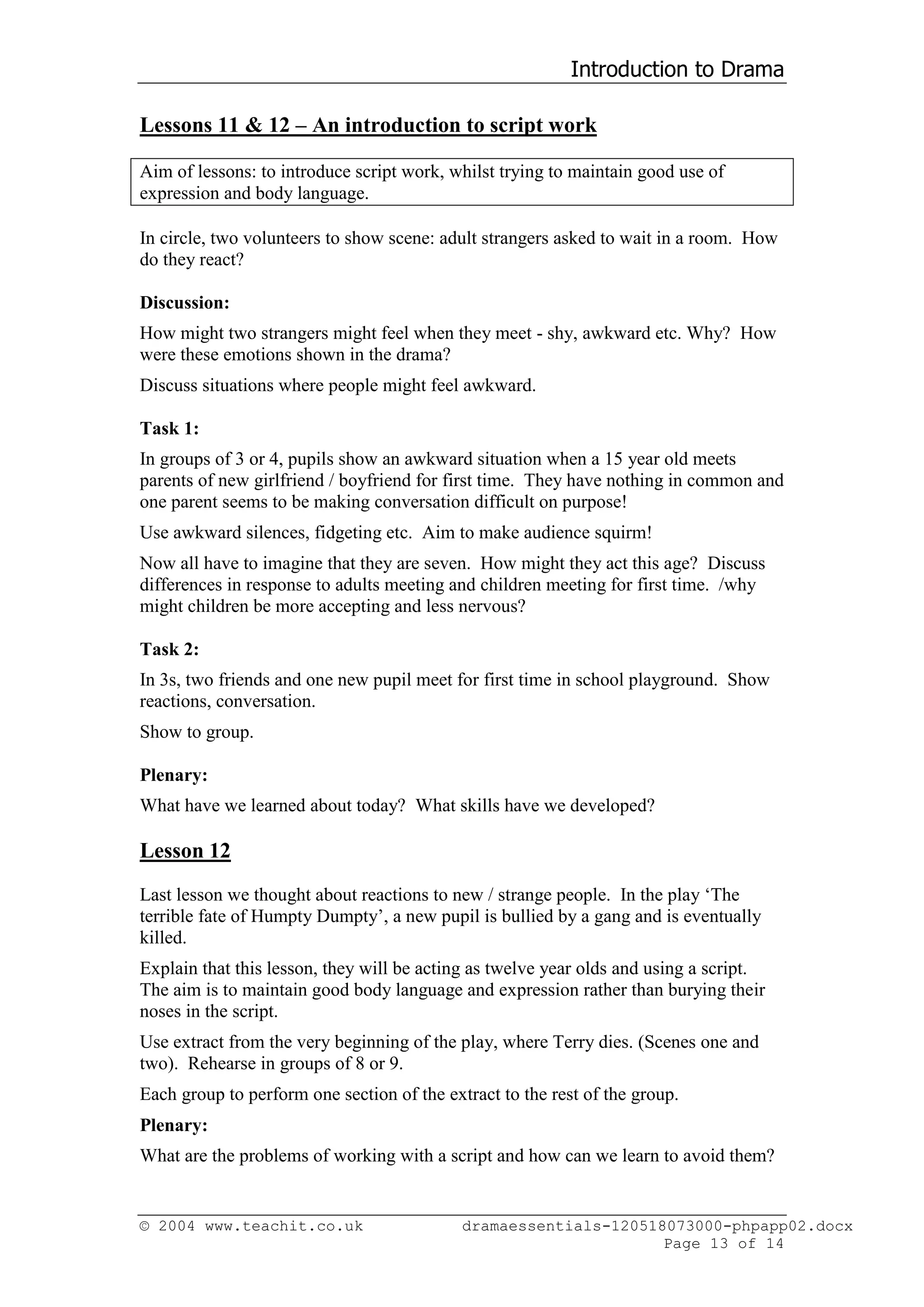 Introduction to Drama

Lessons 11 & 12 – An introduction to script work

Aim of lessons: to introduce script work, whilst trying to maintain good use of
expression and body language.

In circle, two volunteers to show scene: adult strangers asked to wait in a room. How
do they react?

Discussion:
How might two strangers might feel when they meet - shy, awkward etc. Why? How
were these emotions shown in the drama?
Discuss situations where people might feel awkward.

Task 1:
In groups of 3 or 4, pupils show an awkward situation when a 15 year old meets
parents of new girlfriend / boyfriend for first time. They have nothing in common and
one parent seems to be making conversation difficult on purpose!
Use awkward silences, fidgeting etc. Aim to make audience squirm!
Now all have to imagine that they are seven. How might they act this age? Discuss
differences in response to adults meeting and children meeting for first time. /why
might children be more accepting and less nervous?

Task 2:
In 3s, two friends and one new pupil meet for first time in school playground. Show
reactions, conversation.
Show to group.

Plenary:
What have we learned about today? What skills have we developed?

Lesson 12
Last lesson we thought about reactions to new / strange people. In the play ‘The
terrible fate of Humpty Dumpty’, a new pupil is bullied by a gang and is eventually
killed.
Explain that this lesson, they will be acting as twelve year olds and using a script.
The aim is to maintain good body language and expression rather than burying their
noses in the script.
Use extract from the very beginning of the play, where Terry dies. (Scenes one and
two). Rehearse in groups of 8 or 9.
Each group to perform one section of the extract to the rest of the group.
Plenary:
What are the problems of working with a script and how can we learn to avoid them?


© 2004 www.teachit.co.uk                    dramaessentials-120518073000-phpapp02.docx
                                                                  Page 13 of 14
 