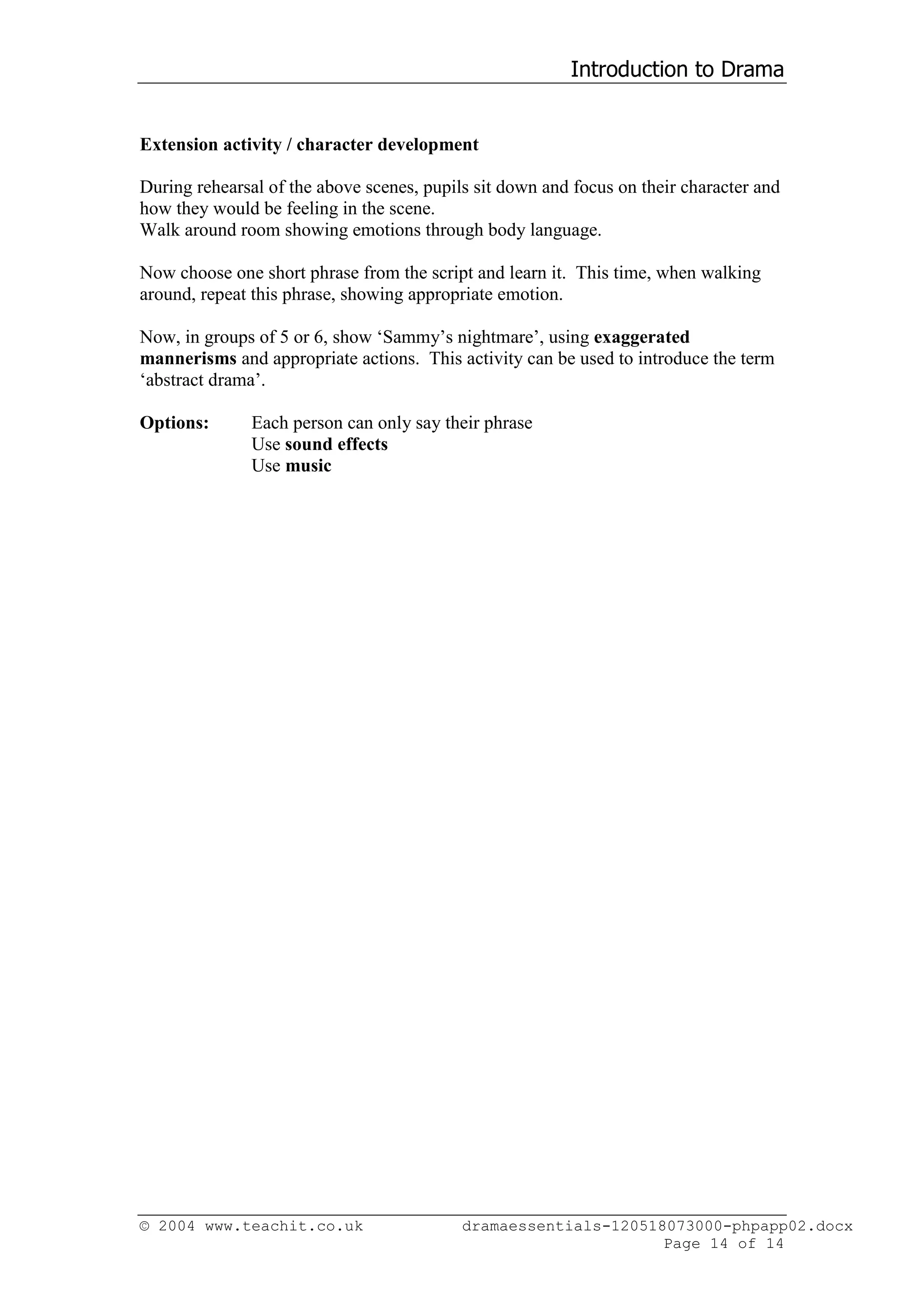 Introduction to Drama


Extension activity / character development

During rehearsal of the above scenes, pupils sit down and focus on their character and
how they would be feeling in the scene.
Walk around room showing emotions through body language.

Now choose one short phrase from the script and learn it. This time, when walking
around, repeat this phrase, showing appropriate emotion.

Now, in groups of 5 or 6, show ‘Sammy’s nightmare’, using exaggerated
mannerisms and appropriate actions. This activity can be used to introduce the term
‘abstract drama’.

Options:       Each person can only say their phrase
               Use sound effects
               Use music




© 2004 www.teachit.co.uk                   dramaessentials-120518073000-phpapp02.docx
                                                                 Page 14 of 14
 