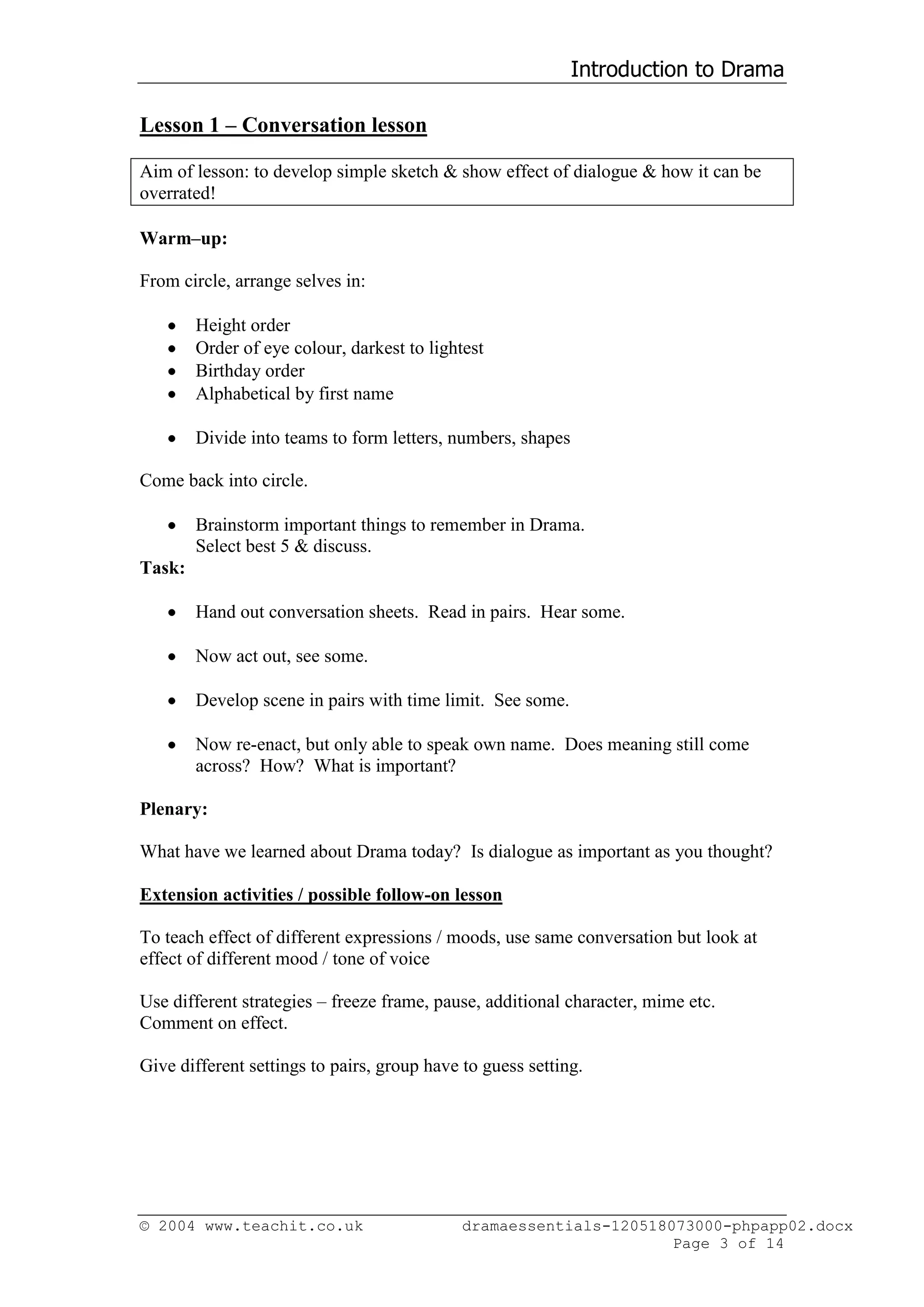 Introduction to Drama

Lesson 1 – Conversation lesson

Aim of lesson: to develop simple sketch & show effect of dialogue & how it can be
overrated!

Warm–up:

From circle, arrange selves in:

        Height order
        Order of eye colour, darkest to lightest
        Birthday order
        Alphabetical by first name

        Divide into teams to form letters, numbers, shapes

Come back into circle.

        Brainstorm important things to remember in Drama.
        Select best 5 & discuss.
Task:

        Hand out conversation sheets. Read in pairs. Hear some.

        Now act out, see some.

        Develop scene in pairs with time limit. See some.

        Now re-enact, but only able to speak own name. Does meaning still come
        across? How? What is important?

Plenary:

What have we learned about Drama today? Is dialogue as important as you thought?

Extension activities / possible follow-on lesson

To teach effect of different expressions / moods, use same conversation but look at
effect of different mood / tone of voice

Use different strategies – freeze frame, pause, additional character, mime etc.
Comment on effect.

Give different settings to pairs, group have to guess setting.




© 2004 www.teachit.co.uk                     dramaessentials-120518073000-phpapp02.docx
                                                                    Page 3 of 14
 