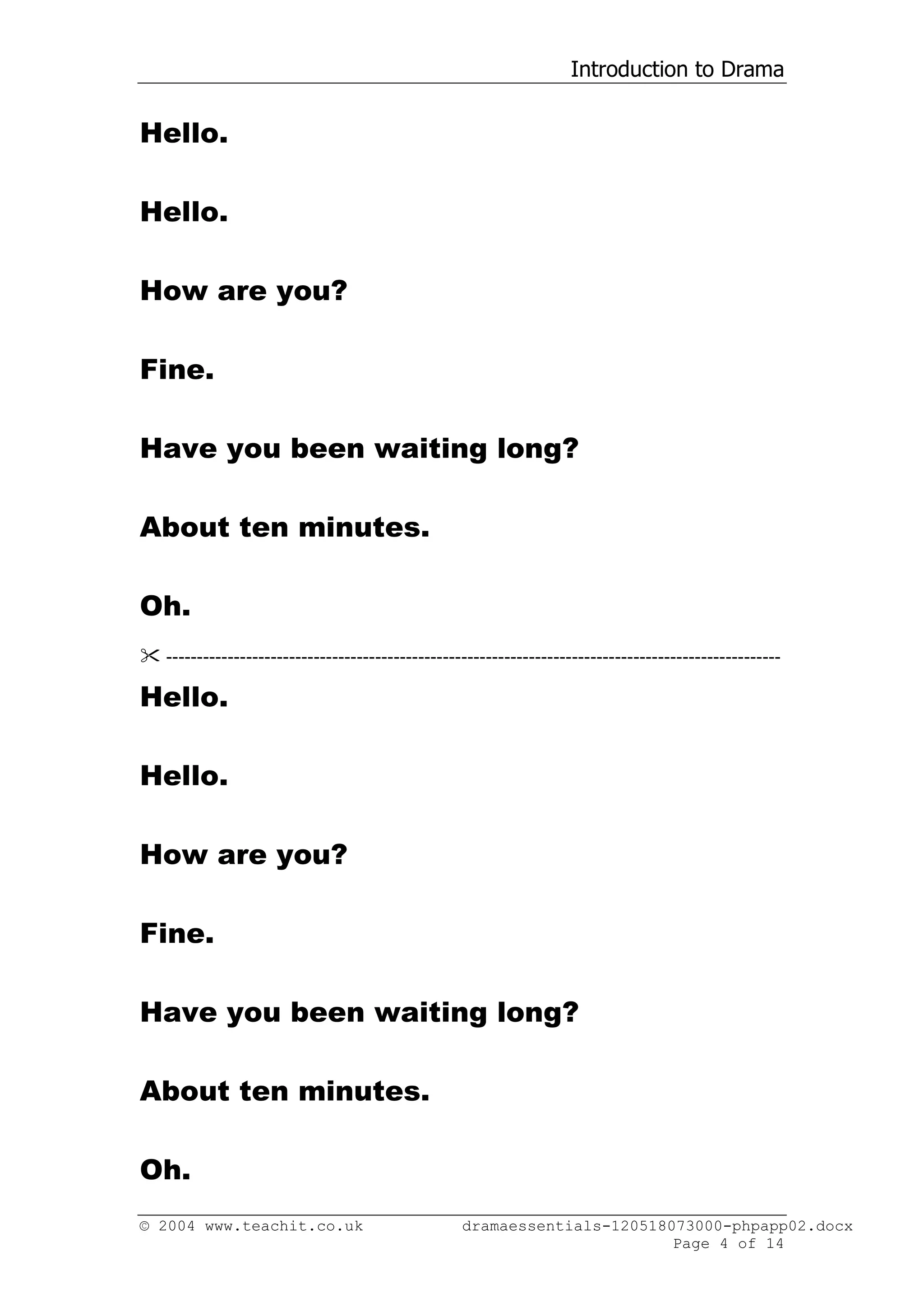 Introduction to Drama


Hello.

Hello.

How are you?

Fine.

Have you been waiting long?

About ten minutes.

Oh.
 ----------------------------------------------------------------------------------------------------

Hello.

Hello.

How are you?

Fine.

Have you been waiting long?

About ten minutes.

Oh.
© 2004 www.teachit.co.uk                           dramaessentials-120518073000-phpapp02.docx
                                                                          Page 4 of 14
 