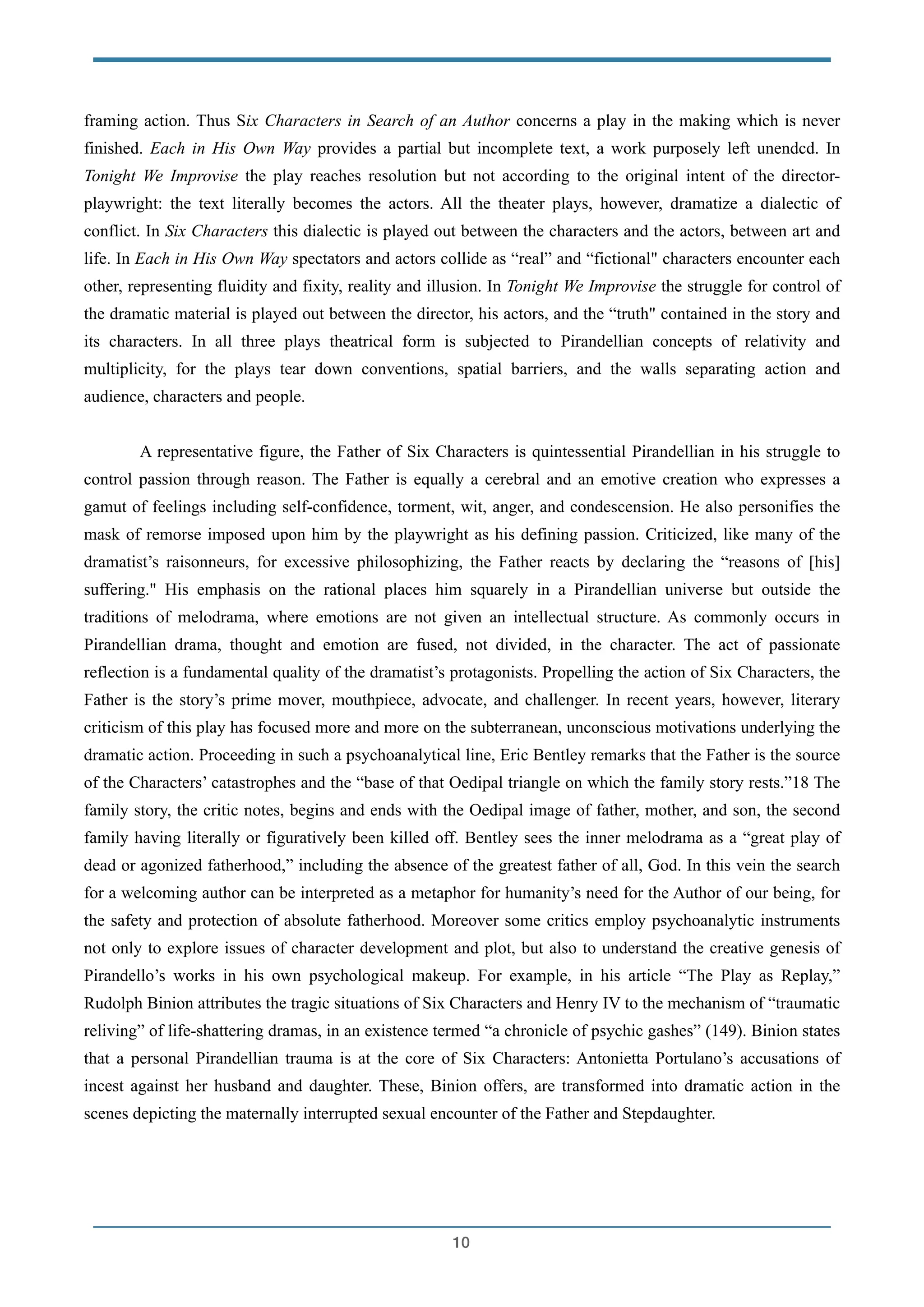 framing action. Thus Six Characters in Search of an Author concerns a play in the making which is never
finished. Each in His Own Way provides a partial but incomplete text, a work purposely left unendcd. In
Tonight We Improvise the play reaches resolution but not according to the original intent of the director-
playwright: the text literally becomes the actors. All the theater plays, however, dramatize a dialectic of
conflict. In Six Characters this dialectic is played out between the characters and the actors, between art and
life. In Each in His Own Way spectators and actors collide as “real” and “fictional" characters encounter each
other, representing fluidity and fixity, reality and illusion. In Tonight We Improvise the struggle for control of
the dramatic material is played out between the director, his actors, and the “truth" contained in the story and
its characters. In all three plays theatrical form is subjected to Pirandellian concepts of relativity and
multiplicity, for the plays tear down conventions, spatial barriers, and the walls separating action and
audience, characters and people.
!
A representative figure, the Father of Six Characters is quintessential Pirandellian in his struggle to
control passion through reason. The Father is equally a cerebral and an emotive creation who expresses a
gamut of feelings including self-confidence, torment, wit, anger, and condescension. He also personifies the
mask of remorse imposed upon him by the playwright as his defining passion. Criticized, like many of the
dramatist’s raisonneurs, for excessive philosophizing, the Father reacts by declaring the “reasons of [his]
suffering." His emphasis on the rational places him squarely in a Pirandellian universe but outside the
traditions of melodrama, where emotions are not given an intellectual structure. As commonly occurs in
Pirandellian drama, thought and emotion are fused, not divided, in the character. The act of passionate
reflection is a fundamental quality of the dramatist’s protagonists. Propelling the action of Six Characters, the
Father is the story’s prime mover, mouthpiece, advocate, and challenger. In recent years, however, literary
criticism of this play has focused more and more on the subterranean, unconscious motivations underlying the
dramatic action. Proceeding in such a psychoanalytical line, Eric Bentley remarks that the Father is the source
of the Characters’ catastrophes and the “base of that Oedipal triangle on which the family story rests.”18 The
family story, the critic notes, begins and ends with the Oedipal image of father, mother, and son, the second
family having literally or figuratively been killed off. Bentley sees the inner melodrama as a “great play of
dead or agonized fatherhood,” including the absence of the greatest father of all, God. In this vein the search
for a welcoming author can be interpreted as a metaphor for humanity’s need for the Author of our being, for
the safety and protection of absolute fatherhood. Moreover some critics employ psychoanalytic instruments
not only to explore issues of character development and plot, but also to understand the creative genesis of
Pirandello’s works in his own psychological makeup. For example, in his article “The Play as Replay,”
Rudolph Binion attributes the tragic situations of Six Characters and Henry IV to the mechanism of “traumatic
reliving” of life-shattering dramas, in an existence termed “a chronicle of psychic gashes” (149). Binion states
that a personal Pirandellian trauma is at the core of Six Characters: Antonietta Portulano’s accusations of
incest against her husband and daughter. These, Binion offers, are transformed into dramatic action in the
scenes depicting the maternally interrupted sexual encounter of the Father and Stepdaughter.
!
!10
 