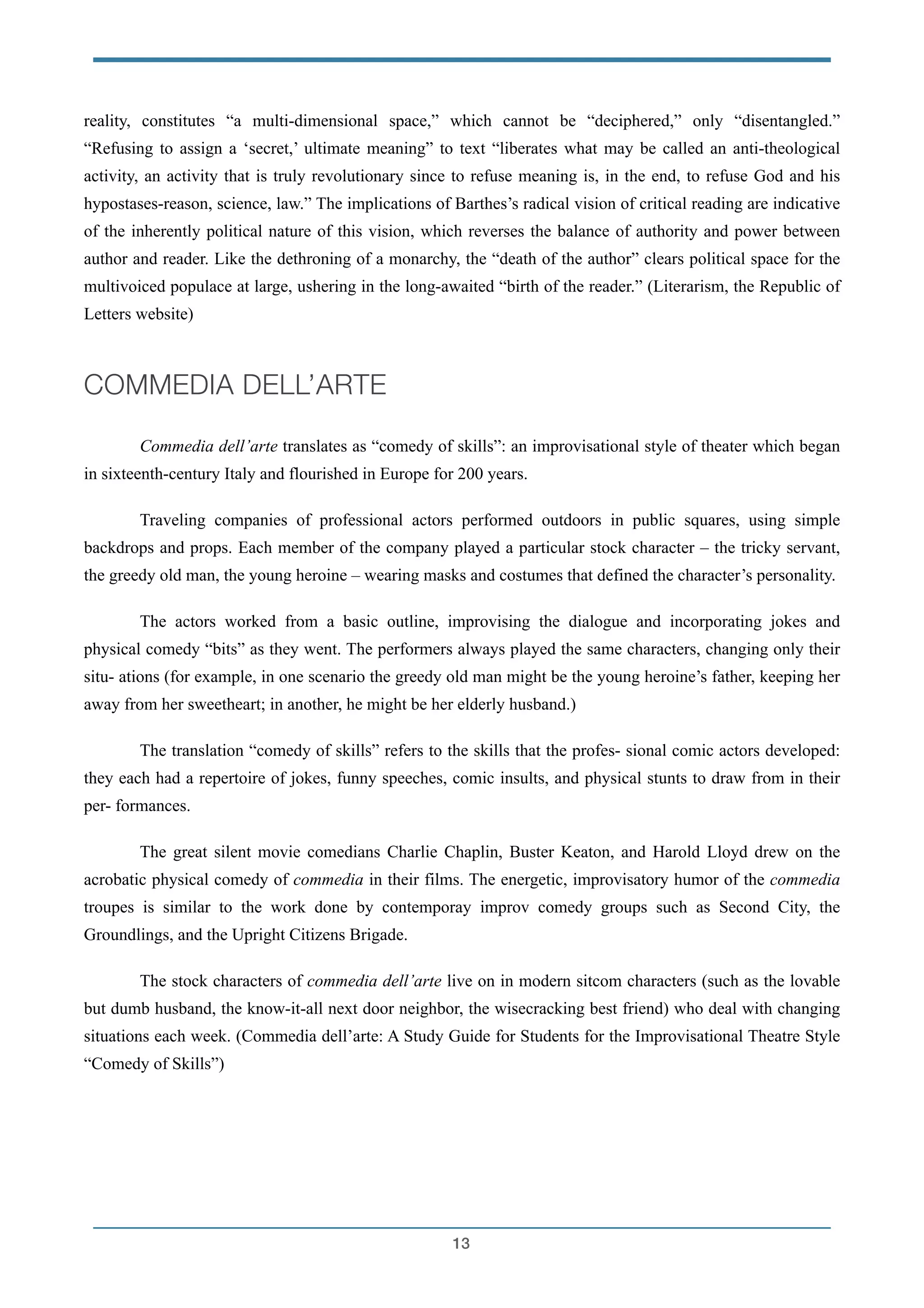 reality, constitutes “a multi-dimensional space,” which cannot be “deciphered,” only “disentangled.”
“Refusing to assign a ‘secret,’ ultimate meaning” to text “liberates what may be called an anti-theological
activity, an activity that is truly revolutionary since to refuse meaning is, in the end, to refuse God and his
hypostases-reason, science, law.” The implications of Barthes’s radical vision of critical reading are indicative
of the inherently political nature of this vision, which reverses the balance of authority and power between
author and reader. Like the dethroning of a monarchy, the “death of the author” clears political space for the
multivoiced populace at large, ushering in the long-awaited “birth of the reader.” (Literarism, the Republic of
Letters website)
!
COMMEDIA DELL’ARTE
!
Commedia dell’arte translates as “comedy of skills”: an improvisational style of theater which began
in sixteenth-century Italy and flourished in Europe for 200 years.
Traveling companies of professional actors performed outdoors in public squares, using simple
backdrops and props. Each member of the company played a particular stock character – the tricky servant,
the greedy old man, the young heroine – wearing masks and costumes that defined the character’s personality.
The actors worked from a basic outline, improvising the dialogue and incorporating jokes and
physical comedy “bits” as they went. The performers always played the same characters, changing only their
situ- ations (for example, in one scenario the greedy old man might be the young heroine’s father, keeping her
away from her sweetheart; in another, he might be her elderly husband.)
The translation “comedy of skills” refers to the skills that the profes- sional comic actors developed:
they each had a repertoire of jokes, funny speeches, comic insults, and physical stunts to draw from in their
per- formances.
The great silent movie comedians Charlie Chaplin, Buster Keaton, and Harold Lloyd drew on the
acrobatic physical comedy of commedia in their films. The energetic, improvisatory humor of the commedia
troupes is similar to the work done by contemporay improv comedy groups such as Second City, the
Groundlings, and the Upright Citizens Brigade.
The stock characters of commedia dell’arte live on in modern sitcom characters (such as the lovable
but dumb husband, the know-it-all next door neighbor, the wisecracking best friend) who deal with changing
situations each week. (Commedia dell’arte: A Study Guide for Students for the Improvisational Theatre Style
“Comedy of Skills”)
!
!13
 