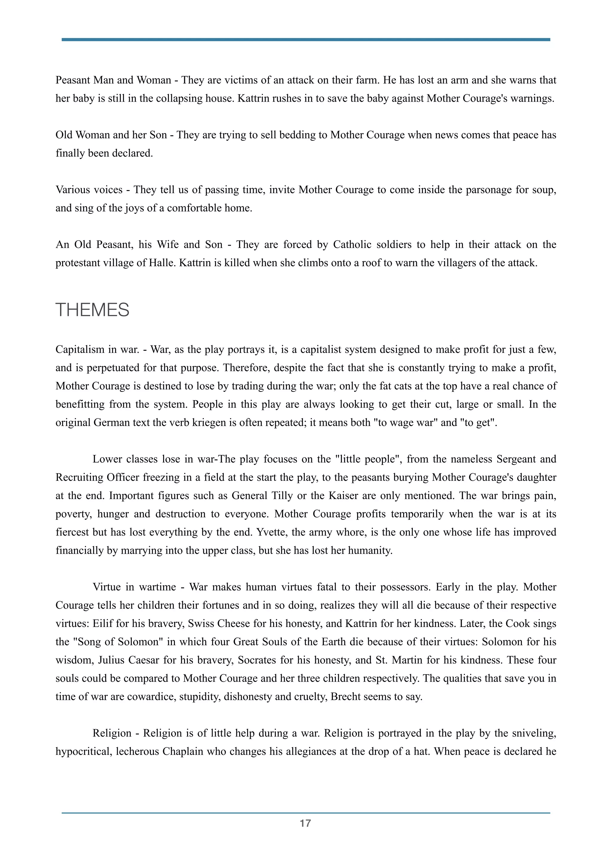 Peasant Man and Woman - They are victims of an attack on their farm. He has lost an arm and she warns that
her baby is still in the collapsing house. Kattrin rushes in to save the baby against Mother Courage's warnings.
!
Old Woman and her Son - They are trying to sell bedding to Mother Courage when news comes that peace has
finally been declared.
!
Various voices - They tell us of passing time, invite Mother Courage to come inside the parsonage for soup,
and sing of the joys of a comfortable home.
!
An Old Peasant, his Wife and Son - They are forced by Catholic soldiers to help in their attack on the
protestant village of Halle. Kattrin is killed when she climbs onto a roof to warn the villagers of the attack.
!
THEMES
!
Capitalism in war. - War, as the play portrays it, is a capitalist system designed to make profit for just a few,
and is perpetuated for that purpose. Therefore, despite the fact that she is constantly trying to make a profit,
Mother Courage is destined to lose by trading during the war; only the fat cats at the top have a real chance of
benefitting from the system. People in this play are always looking to get their cut, large or small. In the
original German text the verb kriegen is often repeated; it means both "to wage war" and "to get".
!
Lower classes lose in war-The play focuses on the "little people", from the nameless Sergeant and
Recruiting Officer freezing in a field at the start the play, to the peasants burying Mother Courage's daughter
at the end. Important figures such as General Tilly or the Kaiser are only mentioned. The war brings pain,
poverty, hunger and destruction to everyone. Mother Courage profits temporarily when the war is at its
fiercest but has lost everything by the end. Yvette, the army whore, is the only one whose life has improved
financially by marrying into the upper class, but she has lost her humanity.
!
Virtue in wartime - War makes human virtues fatal to their possessors. Early in the play. Mother
Courage tells her children their fortunes and in so doing, realizes they will all die because of their respective
virtues: Eilif for his bravery, Swiss Cheese for his honesty, and Kattrin for her kindness. Later, the Cook sings
the "Song of Solomon" in which four Great Souls of the Earth die because of their virtues: Solomon for his
wisdom, Julius Caesar for his bravery, Socrates for his honesty, and St. Martin for his kindness. These four
souls could be compared to Mother Courage and her three children respectively. The qualities that save you in
time of war are cowardice, stupidity, dishonesty and cruelty, Brecht seems to say.
!
Religion - Religion is of little help during a war. Religion is portrayed in the play by the sniveling,
hypocritical, lecherous Chaplain who changes his allegiances at the drop of a hat. When peace is declared he
!17
 