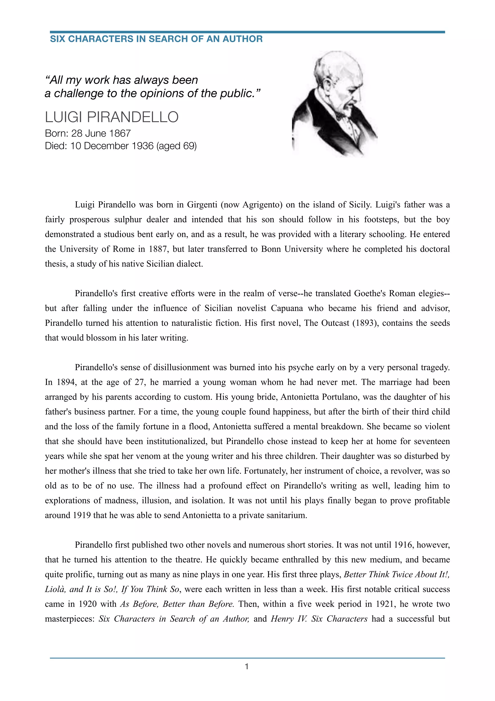 !
“All my work has always been
a challenge to the opinions of the public.”
LUIGI PIRANDELLO
Born: 28 June 1867
Died: 10 December 1936 (aged 69)
!
!
!
! Luigi Pirandello was born in Girgenti (now Agrigento) on the island of Sicily. Luigi's father was a
fairly prosperous sulphur dealer and intended that his son should follow in his footsteps, but the boy
demonstrated a studious bent early on, and as a result, he was provided with a literary schooling. He entered
the University of Rome in 1887, but later transferred to Bonn University where he completed his doctoral
thesis, a study of his native Sicilian dialect.
!
Pirandello's first creative efforts were in the realm of verse--he translated Goethe's Roman elegies--
but after falling under the influence of Sicilian novelist Capuana who became his friend and advisor,
Pirandello turned his attention to naturalistic fiction. His first novel, The Outcast (1893), contains the seeds
that would blossom in his later writing.
!
Pirandello's sense of disillusionment was burned into his psyche early on by a very personal tragedy.
In 1894, at the age of 27, he married a young woman whom he had never met. The marriage had been
arranged by his parents according to custom. His young bride, Antonietta Portulano, was the daughter of his
father's business partner. For a time, the young couple found happiness, but after the birth of their third child
and the loss of the family fortune in a flood, Antonietta suffered a mental breakdown. She became so violent
that she should have been institutionalized, but Pirandello chose instead to keep her at home for seventeen
years while she spat her venom at the young writer and his three children. Their daughter was so disturbed by
her mother's illness that she tried to take her own life. Fortunately, her instrument of choice, a revolver, was so
old as to be of no use. The illness had a profound effect on Pirandello's writing as well, leading him to
explorations of madness, illusion, and isolation. It was not until his plays finally began to prove profitable
around 1919 that he was able to send Antonietta to a private sanitarium.
!
Pirandello first published two other novels and numerous short stories. It was not until 1916, however,
that he turned his attention to the theatre. He quickly became enthralled by this new medium, and became
quite prolific, turning out as many as nine plays in one year. His first three plays, Better Think Twice About It!,
Liolà, and It is So!, If You Think So, were each written in less than a week. His first notable critical success
came in 1920 with As Before, Better than Before. Then, within a five week period in 1921, he wrote two
masterpieces: Six Characters in Search of an Author, and Henry IV. Six Characters had a successful but
!1
SIX CHARACTERS IN SEARCH OF AN AUTHOR
 