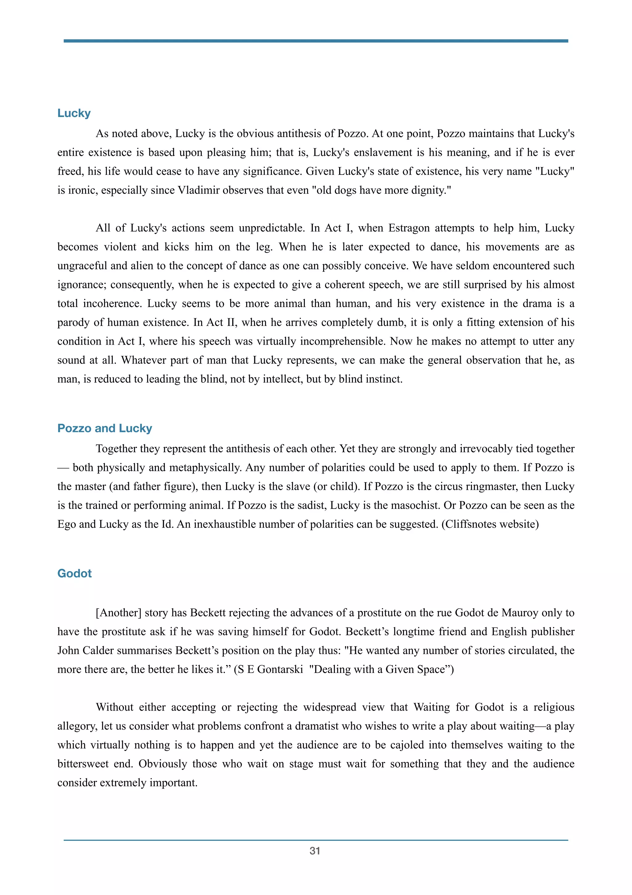 !
Lucky
As noted above, Lucky is the obvious antithesis of Pozzo. At one point, Pozzo maintains that Lucky's
entire existence is based upon pleasing him; that is, Lucky's enslavement is his meaning, and if he is ever
freed, his life would cease to have any significance. Given Lucky's state of existence, his very name "Lucky"
is ironic, especially since Vladimir observes that even "old dogs have more dignity."
!
All of Lucky's actions seem unpredictable. In Act I, when Estragon attempts to help him, Lucky
becomes violent and kicks him on the leg. When he is later expected to dance, his movements are as
ungraceful and alien to the concept of dance as one can possibly conceive. We have seldom encountered such
ignorance; consequently, when he is expected to give a coherent speech, we are still surprised by his almost
total incoherence. Lucky seems to be more animal than human, and his very existence in the drama is a
parody of human existence. In Act II, when he arrives completely dumb, it is only a fitting extension of his
condition in Act I, where his speech was virtually incomprehensible. Now he makes no attempt to utter any
sound at all. Whatever part of man that Lucky represents, we can make the general observation that he, as
man, is reduced to leading the blind, not by intellect, but by blind instinct.
!
Pozzo and Lucky
Together they represent the antithesis of each other. Yet they are strongly and irrevocably tied together
— both physically and metaphysically. Any number of polarities could be used to apply to them. If Pozzo is
the master (and father figure), then Lucky is the slave (or child). If Pozzo is the circus ringmaster, then Lucky
is the trained or performing animal. If Pozzo is the sadist, Lucky is the masochist. Or Pozzo can be seen as the
Ego and Lucky as the Id. An inexhaustible number of polarities can be suggested. (Cliffsnotes website)
!
Godot
!
[Another] story has Beckett rejecting the advances of a prostitute on the rue Godot de Mauroy only to
have the prostitute ask if he was saving himself for Godot. Beckett’s longtime friend and English publisher
John Calder summarises Beckett’s position on the play thus: "He wanted any number of stories circulated, the
more there are, the better he likes it.” (S E Gontarski "Dealing with a Given Space”)
!
Without either accepting or rejecting the widespread view that Waiting for Godot is a religious
allegory, let us consider what problems confront a dramatist who wishes to write a play about waiting—a play
which virtually nothing is to happen and yet the audience are to be cajoled into themselves waiting to the
bittersweet end. Obviously those who wait on stage must wait for something that they and the audience
consider extremely important.
!31
 