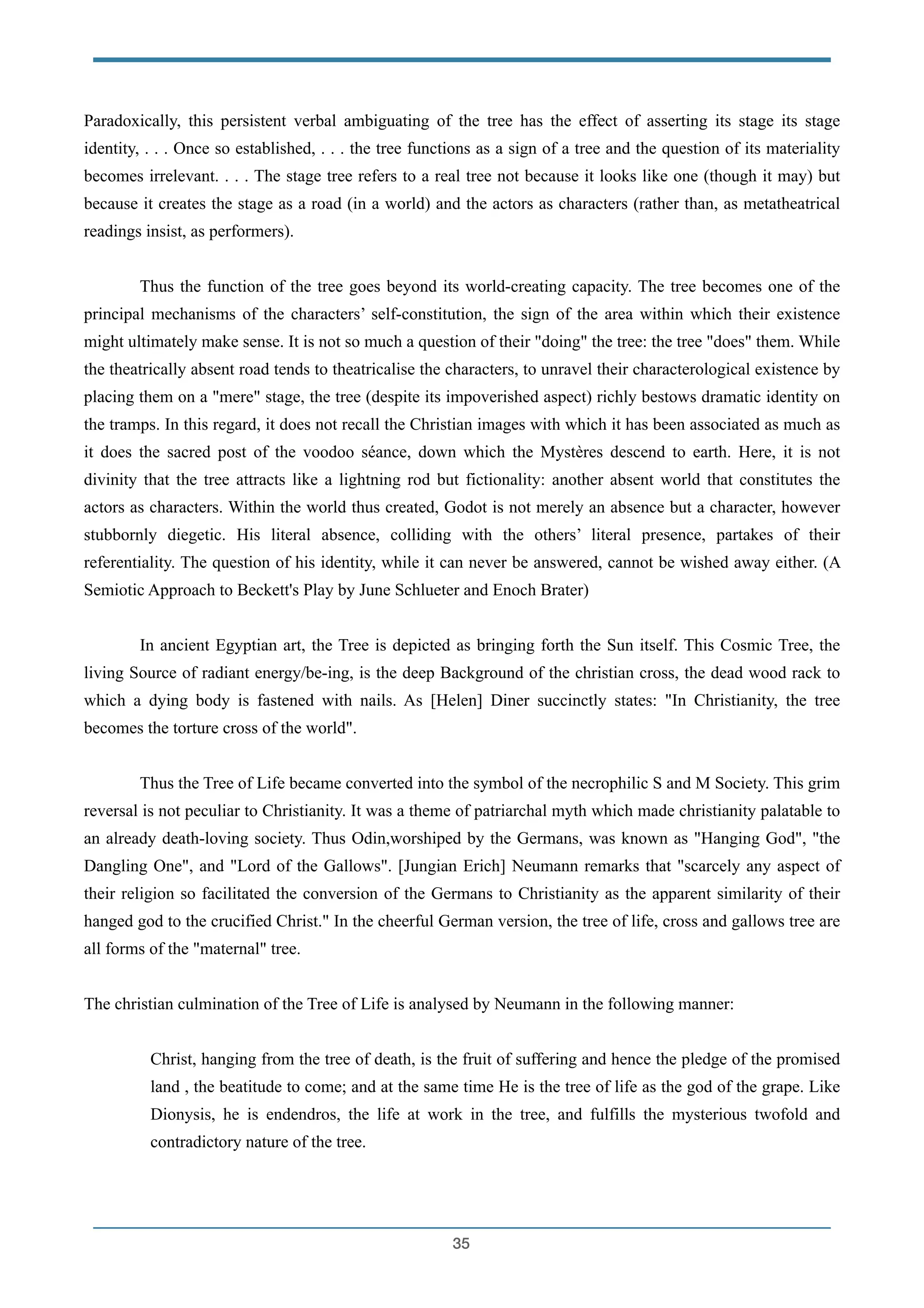Paradoxically, this persistent verbal ambiguating of the tree has the effect of asserting its stage its stage
identity, . . . Once so established, . . . the tree functions as a sign of a tree and the question of its materiality
becomes irrelevant. . . . The stage tree refers to a real tree not because it looks like one (though it may) but
because it creates the stage as a road (in a world) and the actors as characters (rather than, as metatheatrical
readings insist, as performers).
!
Thus the function of the tree goes beyond its world-creating capacity. The tree becomes one of the
principal mechanisms of the characters’ self-constitution, the sign of the area within which their existence
might ultimately make sense. It is not so much a question of their "doing" the tree: the tree "does" them. While
the theatrically absent road tends to theatricalise the characters, to unravel their characterological existence by
placing them on a "mere" stage, the tree (despite its impoverished aspect) richly bestows dramatic identity on
the tramps. In this regard, it does not recall the Christian images with which it has been associated as much as
it does the sacred post of the voodoo séance, down which the Mystères descend to earth. Here, it is not
divinity that the tree attracts like a lightning rod but fictionality: another absent world that constitutes the
actors as characters. Within the world thus created, Godot is not merely an absence but a character, however
stubbornly diegetic. His literal absence, colliding with the others’ literal presence, partakes of their
referentiality. The question of his identity, while it can never be answered, cannot be wished away either. (A
Semiotic Approach to Beckett's Play by June Schlueter and Enoch Brater)
!
In ancient Egyptian art, the Tree is depicted as bringing forth the Sun itself. This Cosmic Tree, the
living Source of radiant energy/be-ing, is the deep Background of the christian cross, the dead wood rack to
which a dying body is fastened with nails. As [Helen] Diner succinctly states: "In Christianity, the tree
becomes the torture cross of the world".
!
Thus the Tree of Life became converted into the symbol of the necrophilic S and M Society. This grim
reversal is not peculiar to Christianity. It was a theme of patriarchal myth which made christianity palatable to
an already death-loving society. Thus Odin,worshiped by the Germans, was known as "Hanging God", "the
Dangling One", and "Lord of the Gallows". [Jungian Erich] Neumann remarks that "scarcely any aspect of
their religion so facilitated the conversion of the Germans to Christianity as the apparent similarity of their
hanged god to the crucified Christ." In the cheerful German version, the tree of life, cross and gallows tree are
all forms of the "maternal" tree.
!
The christian culmination of the Tree of Life is analysed by Neumann in the following manner:
!
Christ, hanging from the tree of death, is the fruit of suffering and hence the pledge of the promised
land , the beatitude to come; and at the same time He is the tree of life as the god of the grape. Like
Dionysis, he is endendros, the life at work in the tree, and fulfills the mysterious twofold and
contradictory nature of the tree.
!35
 