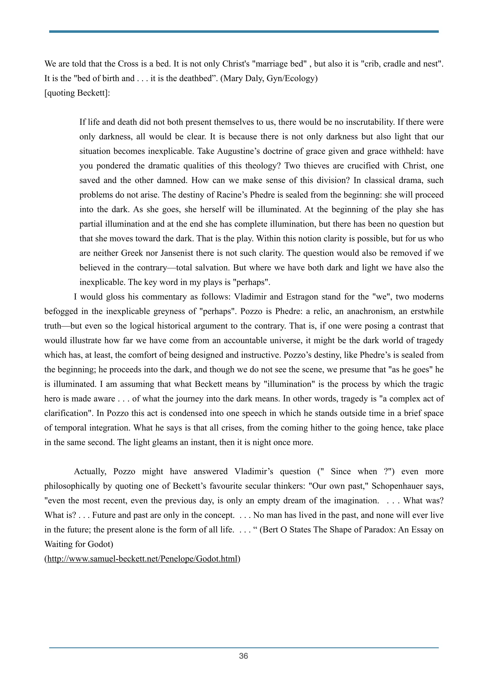 We are told that the Cross is a bed. It is not only Christ's "marriage bed" , but also it is "crib, cradle and nest".
It is the "bed of birth and . . . it is the deathbed”. (Mary Daly, Gyn/Ecology)
[quoting Beckett]:
!
If life and death did not both present themselves to us, there would be no inscrutability. If there were
only darkness, all would be clear. It is because there is not only darkness but also light that our
situation becomes inexplicable. Take Augustine’s doctrine of grace given and grace withheld: have
you pondered the dramatic qualities of this theology? Two thieves are crucified with Christ, one
saved and the other damned. How can we make sense of this division? In classical drama, such
problems do not arise. The destiny of Racine’s Phedre is sealed from the beginning: she will proceed
into the dark. As she goes, she herself will be illuminated. At the beginning of the play she has
partial illumination and at the end she has complete illumination, but there has been no question but
that she moves toward the dark. That is the play. Within this notion clarity is possible, but for us who
are neither Greek nor Jansenist there is not such clarity. The question would also be removed if we
believed in the contrary—total salvation. But where we have both dark and light we have also the
inexplicable. The key word in my plays is "perhaps".
I would gloss his commentary as follows: Vladimir and Estragon stand for the "we", two moderns
befogged in the inexplicable greyness of "perhaps". Pozzo is Phedre: a relic, an anachronism, an erstwhile
truth—but even so the logical historical argument to the contrary. That is, if one were posing a contrast that
would illustrate how far we have come from an accountable universe, it might be the dark world of tragedy
which has, at least, the comfort of being designed and instructive. Pozzo’s destiny, like Phedre’s is sealed from
the beginning; he proceeds into the dark, and though we do not see the scene, we presume that "as he goes" he
is illuminated. I am assuming that what Beckett means by "illumination" is the process by which the tragic
hero is made aware . . . of what the journey into the dark means. In other words, tragedy is "a complex act of
clarification". In Pozzo this act is condensed into one speech in which he stands outside time in a brief space
of temporal integration. What he says is that all crises, from the coming hither to the going hence, take place
in the same second. The light gleams an instant, then it is night once more.
!
Actually, Pozzo might have answered Vladimir’s question (" Since when ?") even more
philosophically by quoting one of Beckett’s favourite secular thinkers: "Our own past," Schopenhauer says,
"even the most recent, even the previous day, is only an empty dream of the imagination. . . . What was?
What is? . . . Future and past are only in the concept. . . . No man has lived in the past, and none will ever live
in the future; the present alone is the form of all life. . . . “ (Bert O States The Shape of Paradox: An Essay on
Waiting for Godot)
(http://www.samuel-beckett.net/Penelope/Godot.html)
!
!
!
!
!36
 