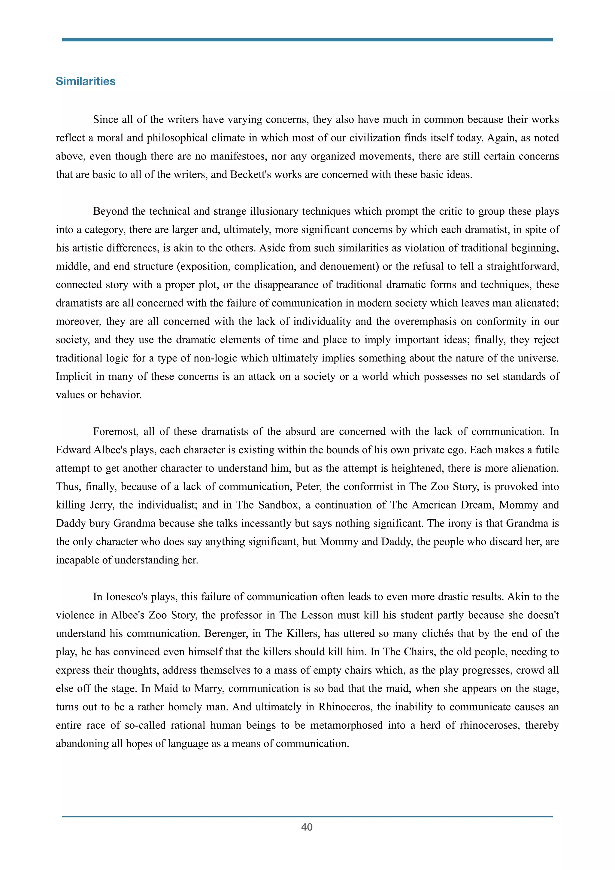 Similarities
!
Since all of the writers have varying concerns, they also have much in common because their works
reflect a moral and philosophical climate in which most of our civilization finds itself today. Again, as noted
above, even though there are no manifestoes, nor any organized movements, there are still certain concerns
that are basic to all of the writers, and Beckett's works are concerned with these basic ideas.
!
Beyond the technical and strange illusionary techniques which prompt the critic to group these plays
into a category, there are larger and, ultimately, more significant concerns by which each dramatist, in spite of
his artistic differences, is akin to the others. Aside from such similarities as violation of traditional beginning,
middle, and end structure (exposition, complication, and denouement) or the refusal to tell a straightforward,
connected story with a proper plot, or the disappearance of traditional dramatic forms and techniques, these
dramatists are all concerned with the failure of communication in modern society which leaves man alienated;
moreover, they are all concerned with the lack of individuality and the overemphasis on conformity in our
society, and they use the dramatic elements of time and place to imply important ideas; finally, they reject
traditional logic for a type of non-logic which ultimately implies something about the nature of the universe.
Implicit in many of these concerns is an attack on a society or a world which possesses no set standards of
values or behavior.
!
Foremost, all of these dramatists of the absurd are concerned with the lack of communication. In
Edward Albee's plays, each character is existing within the bounds of his own private ego. Each makes a futile
attempt to get another character to understand him, but as the attempt is heightened, there is more alienation.
Thus, finally, because of a lack of communication, Peter, the conformist in The Zoo Story, is provoked into
killing Jerry, the individualist; and in The Sandbox, a continuation of The American Dream, Mommy and
Daddy bury Grandma because she talks incessantly but says nothing significant. The irony is that Grandma is
the only character who does say anything significant, but Mommy and Daddy, the people who discard her, are
incapable of understanding her.
!
In Ionesco's plays, this failure of communication often leads to even more drastic results. Akin to the
violence in Albee's Zoo Story, the professor in The Lesson must kill his student partly because she doesn't
understand his communication. Berenger, in The Killers, has uttered so many clichés that by the end of the
play, he has convinced even himself that the killers should kill him. In The Chairs, the old people, needing to
express their thoughts, address themselves to a mass of empty chairs which, as the play progresses, crowd all
else off the stage. In Maid to Marry, communication is so bad that the maid, when she appears on the stage,
turns out to be a rather homely man. And ultimately in Rhinoceros, the inability to communicate causes an
entire race of so-called rational human beings to be metamorphosed into a herd of rhinoceroses, thereby
abandoning all hopes of language as a means of communication.
!
!40
 