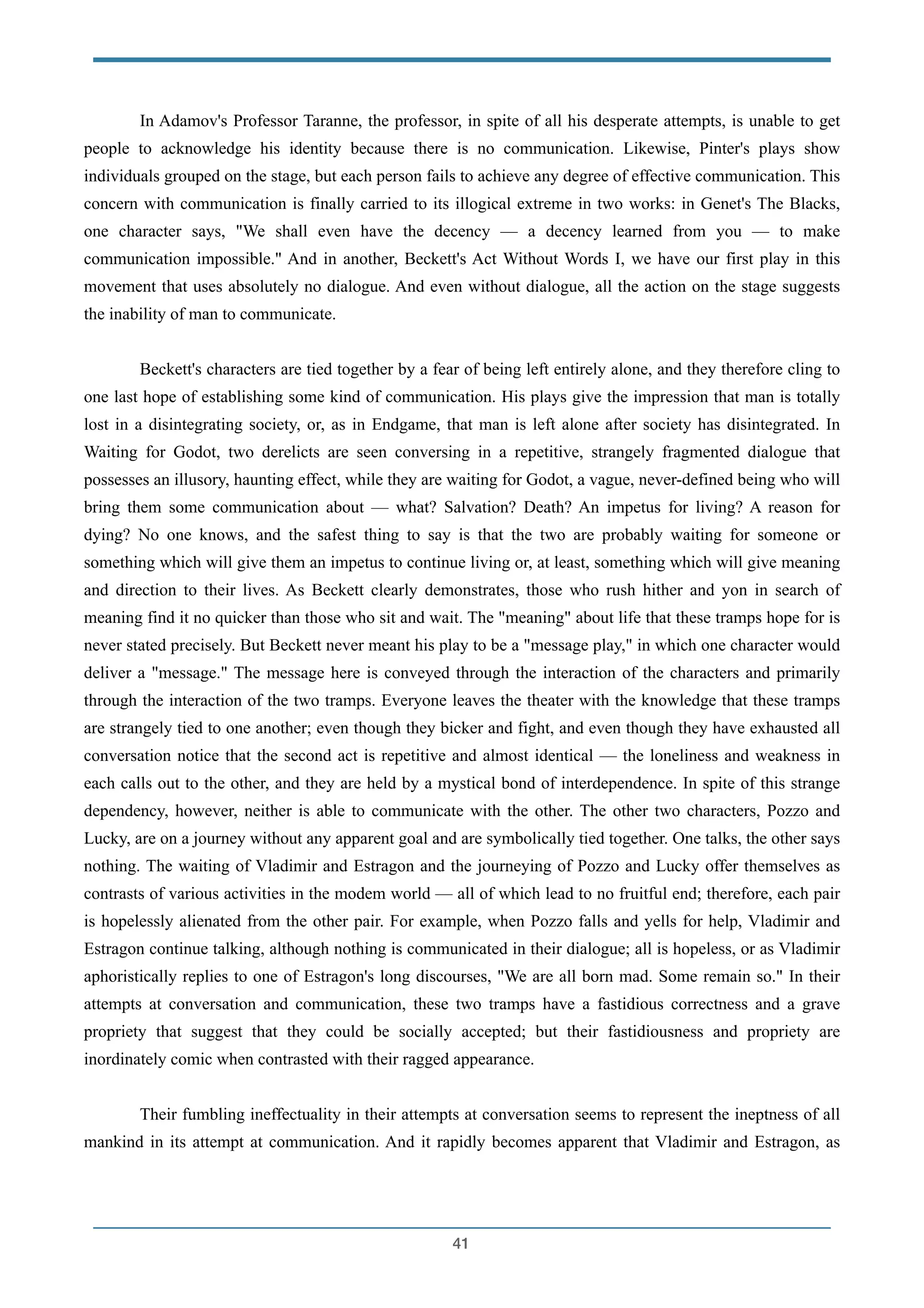In Adamov's Professor Taranne, the professor, in spite of all his desperate attempts, is unable to get
people to acknowledge his identity because there is no communication. Likewise, Pinter's plays show
individuals grouped on the stage, but each person fails to achieve any degree of effective communication. This
concern with communication is finally carried to its illogical extreme in two works: in Genet's The Blacks,
one character says, "We shall even have the decency — a decency learned from you — to make
communication impossible." And in another, Beckett's Act Without Words I, we have our first play in this
movement that uses absolutely no dialogue. And even without dialogue, all the action on the stage suggests
the inability of man to communicate.
!
Beckett's characters are tied together by a fear of being left entirely alone, and they therefore cling to
one last hope of establishing some kind of communication. His plays give the impression that man is totally
lost in a disintegrating society, or, as in Endgame, that man is left alone after society has disintegrated. In
Waiting for Godot, two derelicts are seen conversing in a repetitive, strangely fragmented dialogue that
possesses an illusory, haunting effect, while they are waiting for Godot, a vague, never-defined being who will
bring them some communication about — what? Salvation? Death? An impetus for living? A reason for
dying? No one knows, and the safest thing to say is that the two are probably waiting for someone or
something which will give them an impetus to continue living or, at least, something which will give meaning
and direction to their lives. As Beckett clearly demonstrates, those who rush hither and yon in search of
meaning find it no quicker than those who sit and wait. The "meaning" about life that these tramps hope for is
never stated precisely. But Beckett never meant his play to be a "message play," in which one character would
deliver a "message." The message here is conveyed through the interaction of the characters and primarily
through the interaction of the two tramps. Everyone leaves the theater with the knowledge that these tramps
are strangely tied to one another; even though they bicker and fight, and even though they have exhausted all
conversation notice that the second act is repetitive and almost identical — the loneliness and weakness in
each calls out to the other, and they are held by a mystical bond of interdependence. In spite of this strange
dependency, however, neither is able to communicate with the other. The other two characters, Pozzo and
Lucky, are on a journey without any apparent goal and are symbolically tied together. One talks, the other says
nothing. The waiting of Vladimir and Estragon and the journeying of Pozzo and Lucky offer themselves as
contrasts of various activities in the modem world — all of which lead to no fruitful end; therefore, each pair
is hopelessly alienated from the other pair. For example, when Pozzo falls and yells for help, Vladimir and
Estragon continue talking, although nothing is communicated in their dialogue; all is hopeless, or as Vladimir
aphoristically replies to one of Estragon's long discourses, "We are all born mad. Some remain so." In their
attempts at conversation and communication, these two tramps have a fastidious correctness and a grave
propriety that suggest that they could be socially accepted; but their fastidiousness and propriety are
inordinately comic when contrasted with their ragged appearance.
!
Their fumbling ineffectuality in their attempts at conversation seems to represent the ineptness of all
mankind in its attempt at communication. And it rapidly becomes apparent that Vladimir and Estragon, as
!41
 