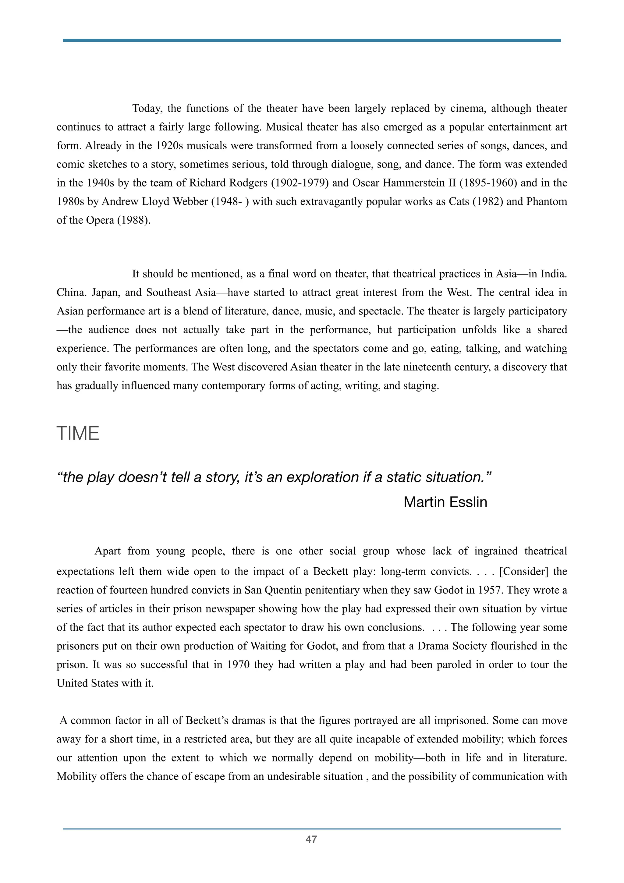 !
Today, the functions of the theater have been largely replaced by cinema, although theater
continues to attract a fairly large following. Musical theater has also emerged as a popular entertainment art
form. Already in the 1920s musicals were transformed from a loosely connected series of songs, dances, and
comic sketches to a story, sometimes serious, told through dialogue, song, and dance. The form was extended
in the 1940s by the team of Richard Rodgers (1902-1979) and Oscar Hammerstein II (1895-1960) and in the
1980s by Andrew Lloyd Webber (1948- ) with such extravagantly popular works as Cats (1982) and Phantom
of the Opera (1988).
!
It should be mentioned, as a final word on theater, that theatrical practices in Asia—in India.
China. Japan, and Southeast Asia—have started to attract great interest from the West. The central idea in
Asian performance art is a blend of literature, dance, music, and spectacle. The theater is largely participatory
—the audience does not actually take part in the performance, but participation unfolds like a shared
experience. The performances are often long, and the spectators come and go, eating, talking, and watching
only their favorite moments. The West discovered Asian theater in the late nineteenth century, a discovery that
has gradually influenced many contemporary forms of acting, writing, and staging.
!
TIME
!
“the play doesn’t tell a story, it’s an exploration if a static situation.”
Martin Esslin

!
Apart from young people, there is one other social group whose lack of ingrained theatrical
expectations left them wide open to the impact of a Beckett play: long-term convicts. . . . [Consider] the
reaction of fourteen hundred convicts in San Quentin penitentiary when they saw Godot in 1957. They wrote a
series of articles in their prison newspaper showing how the play had expressed their own situation by virtue
of the fact that its author expected each spectator to draw his own conclusions. . . . The following year some
prisoners put on their own production of Waiting for Godot, and from that a Drama Society flourished in the
prison. It was so successful that in 1970 they had written a play and had been paroled in order to tour the
United States with it.
!
A common factor in all of Beckett’s dramas is that the figures portrayed are all imprisoned. Some can move
away for a short time, in a restricted area, but they are all quite incapable of extended mobility; which forces
our attention upon the extent to which we normally depend on mobility—both in life and in literature.
Mobility offers the chance of escape from an undesirable situation , and the possibility of communication with
!47
 