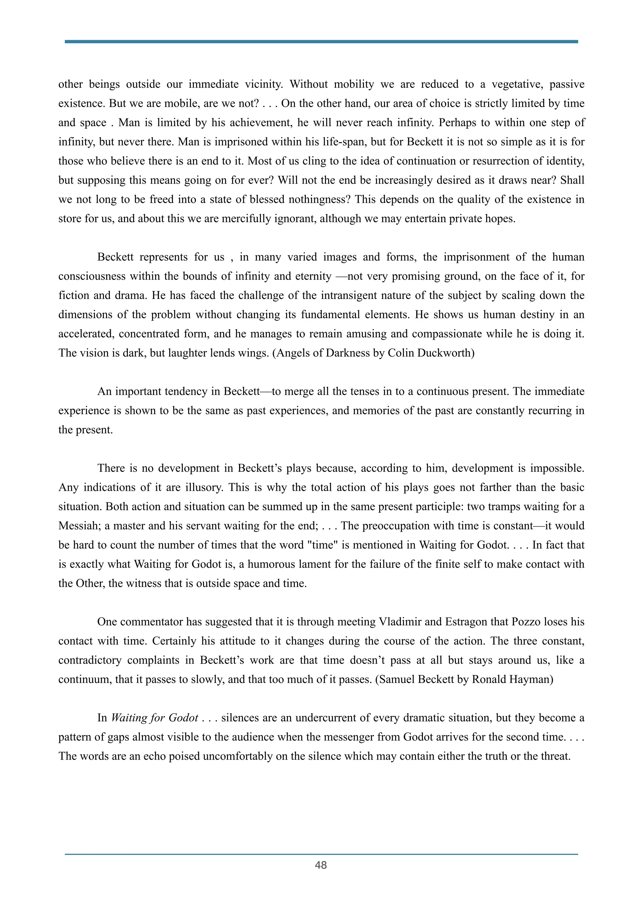 other beings outside our immediate vicinity. Without mobility we are reduced to a vegetative, passive
existence. But we are mobile, are we not? . . . On the other hand, our area of choice is strictly limited by time
and space . Man is limited by his achievement, he will never reach infinity. Perhaps to within one step of
infinity, but never there. Man is imprisoned within his life-span, but for Beckett it is not so simple as it is for
those who believe there is an end to it. Most of us cling to the idea of continuation or resurrection of identity,
but supposing this means going on for ever? Will not the end be increasingly desired as it draws near? Shall
we not long to be freed into a state of blessed nothingness? This depends on the quality of the existence in
store for us, and about this we are mercifully ignorant, although we may entertain private hopes.
!
Beckett represents for us , in many varied images and forms, the imprisonment of the human
consciousness within the bounds of infinity and eternity —not very promising ground, on the face of it, for
fiction and drama. He has faced the challenge of the intransigent nature of the subject by scaling down the
dimensions of the problem without changing its fundamental elements. He shows us human destiny in an
accelerated, concentrated form, and he manages to remain amusing and compassionate while he is doing it.
The vision is dark, but laughter lends wings. (Angels of Darkness by Colin Duckworth)
!
An important tendency in Beckett—to merge all the tenses in to a continuous present. The immediate
experience is shown to be the same as past experiences, and memories of the past are constantly recurring in
the present.
!
There is no development in Beckett’s plays because, according to him, development is impossible.
Any indications of it are illusory. This is why the total action of his plays goes not farther than the basic
situation. Both action and situation can be summed up in the same present participle: two tramps waiting for a
Messiah; a master and his servant waiting for the end; . . . The preoccupation with time is constant—it would
be hard to count the number of times that the word "time" is mentioned in Waiting for Godot. . . . In fact that
is exactly what Waiting for Godot is, a humorous lament for the failure of the finite self to make contact with
the Other, the witness that is outside space and time.
!
One commentator has suggested that it is through meeting Vladimir and Estragon that Pozzo loses his
contact with time. Certainly his attitude to it changes during the course of the action. The three constant,
contradictory complaints in Beckett’s work are that time doesn’t pass at all but stays around us, like a
continuum, that it passes to slowly, and that too much of it passes. (Samuel Beckett by Ronald Hayman)
!
In Waiting for Godot . . . silences are an undercurrent of every dramatic situation, but they become a
pattern of gaps almost visible to the audience when the messenger from Godot arrives for the second time. . . .
The words are an echo poised uncomfortably on the silence which may contain either the truth or the threat.
!
!48
 