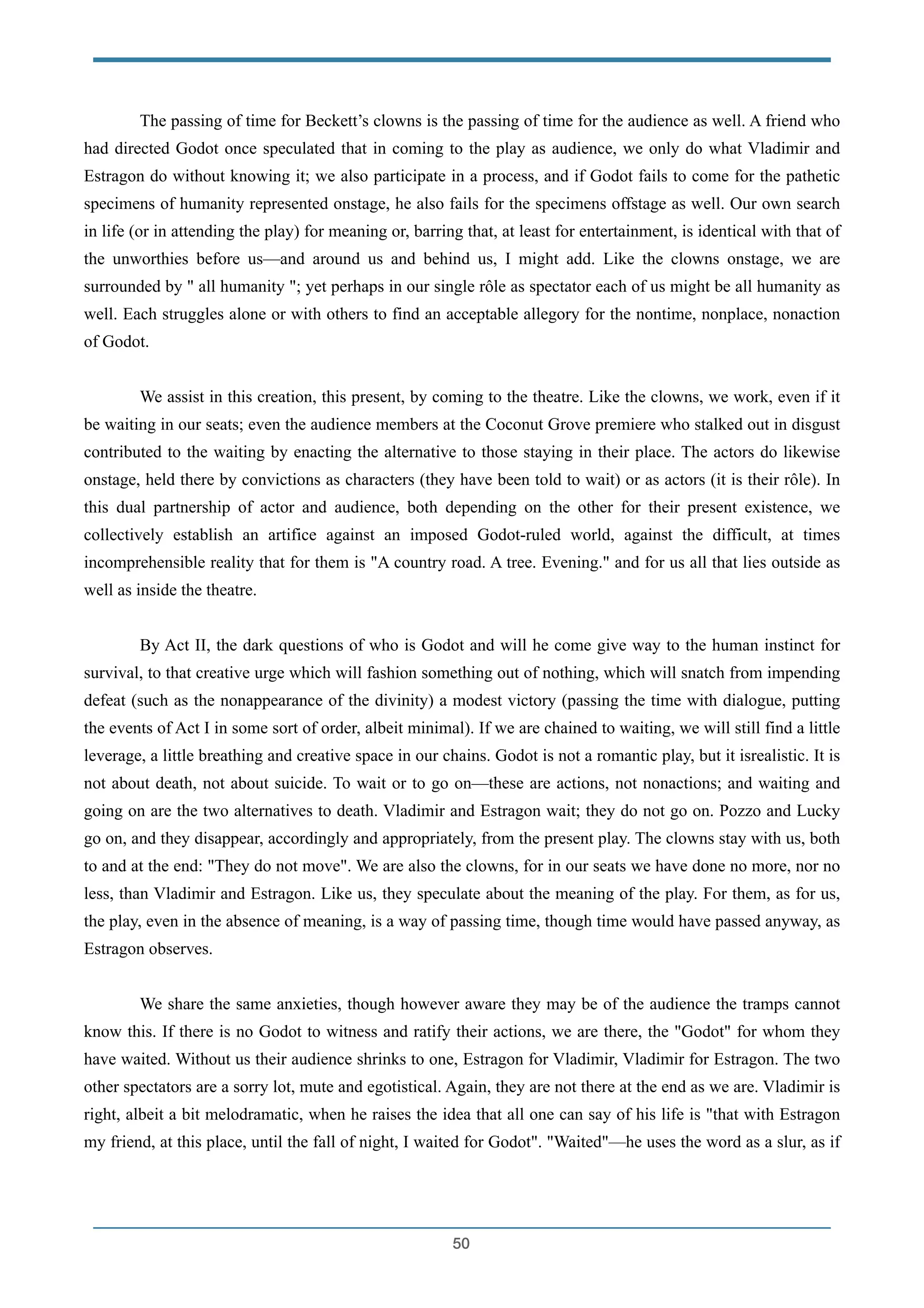 The passing of time for Beckett’s clowns is the passing of time for the audience as well. A friend who
had directed Godot once speculated that in coming to the play as audience, we only do what Vladimir and
Estragon do without knowing it; we also participate in a process, and if Godot fails to come for the pathetic
specimens of humanity represented onstage, he also fails for the specimens offstage as well. Our own search
in life (or in attending the play) for meaning or, barring that, at least for entertainment, is identical with that of
the unworthies before us—and around us and behind us, I might add. Like the clowns onstage, we are
surrounded by " all humanity "; yet perhaps in our single rôle as spectator each of us might be all humanity as
well. Each struggles alone or with others to find an acceptable allegory for the nontime, nonplace, nonaction
of Godot.
!
We assist in this creation, this present, by coming to the theatre. Like the clowns, we work, even if it
be waiting in our seats; even the audience members at the Coconut Grove premiere who stalked out in disgust
contributed to the waiting by enacting the alternative to those staying in their place. The actors do likewise
onstage, held there by convictions as characters (they have been told to wait) or as actors (it is their rôle). In
this dual partnership of actor and audience, both depending on the other for their present existence, we
collectively establish an artifice against an imposed Godot-ruled world, against the difficult, at times
incomprehensible reality that for them is "A country road. A tree. Evening." and for us all that lies outside as
well as inside the theatre.
!
By Act II, the dark questions of who is Godot and will he come give way to the human instinct for
survival, to that creative urge which will fashion something out of nothing, which will snatch from impending
defeat (such as the nonappearance of the divinity) a modest victory (passing the time with dialogue, putting
the events of Act I in some sort of order, albeit minimal). If we are chained to waiting, we will still find a little
leverage, a little breathing and creative space in our chains. Godot is not a romantic play, but it isrealistic. It is
not about death, not about suicide. To wait or to go on—these are actions, not nonactions; and waiting and
going on are the two alternatives to death. Vladimir and Estragon wait; they do not go on. Pozzo and Lucky
go on, and they disappear, accordingly and appropriately, from the present play. The clowns stay with us, both
to and at the end: "They do not move". We are also the clowns, for in our seats we have done no more, nor no
less, than Vladimir and Estragon. Like us, they speculate about the meaning of the play. For them, as for us,
the play, even in the absence of meaning, is a way of passing time, though time would have passed anyway, as
Estragon observes.
!
We share the same anxieties, though however aware they may be of the audience the tramps cannot
know this. If there is no Godot to witness and ratify their actions, we are there, the "Godot" for whom they
have waited. Without us their audience shrinks to one, Estragon for Vladimir, Vladimir for Estragon. The two
other spectators are a sorry lot, mute and egotistical. Again, they are not there at the end as we are. Vladimir is
right, albeit a bit melodramatic, when he raises the idea that all one can say of his life is "that with Estragon
my friend, at this place, until the fall of night, I waited for Godot". "Waited"—he uses the word as a slur, as if
!50
 