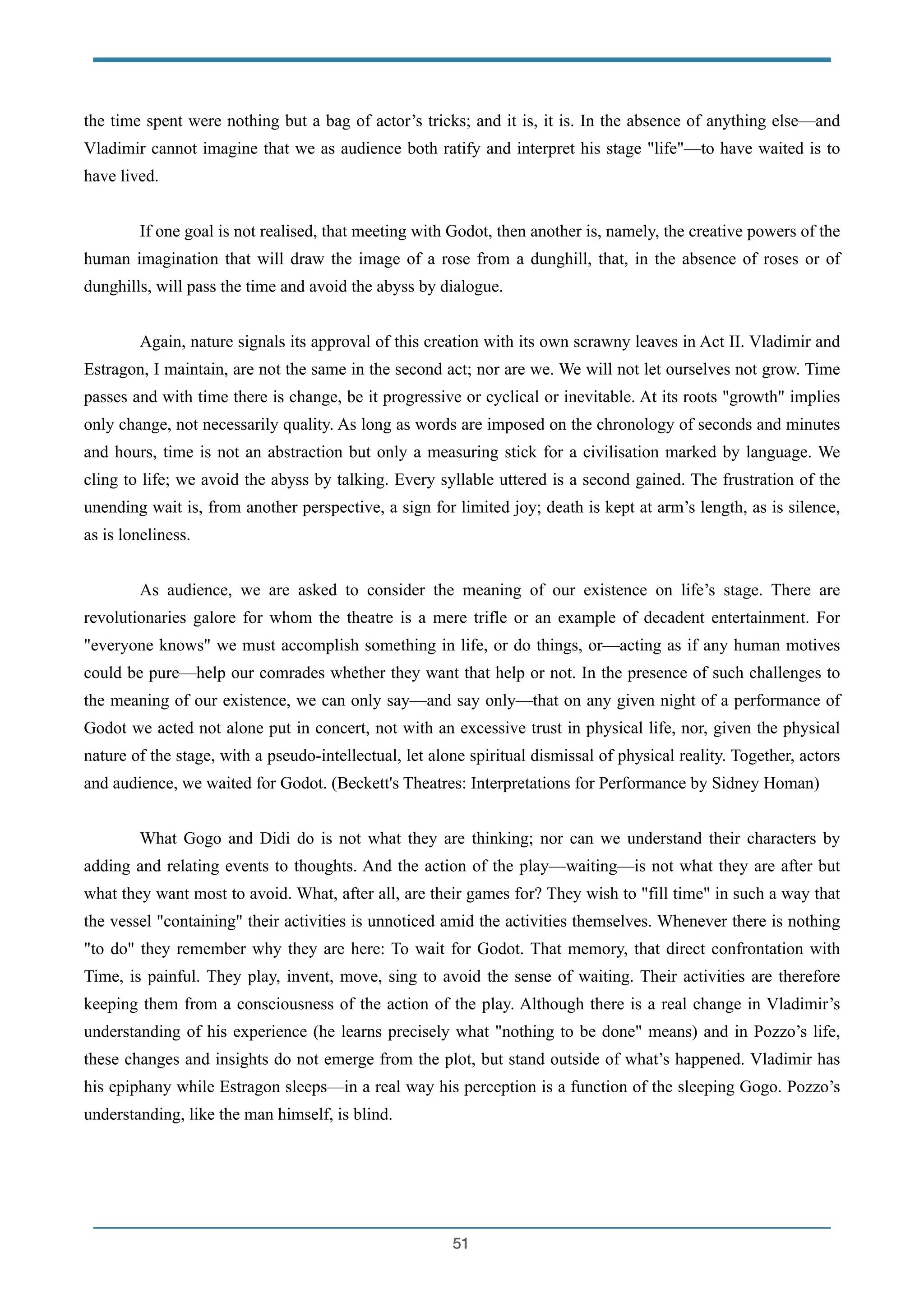 the time spent were nothing but a bag of actor’s tricks; and it is, it is. In the absence of anything else—and
Vladimir cannot imagine that we as audience both ratify and interpret his stage "life"—to have waited is to
have lived.
!
If one goal is not realised, that meeting with Godot, then another is, namely, the creative powers of the
human imagination that will draw the image of a rose from a dunghill, that, in the absence of roses or of
dunghills, will pass the time and avoid the abyss by dialogue.
!
Again, nature signals its approval of this creation with its own scrawny leaves in Act II. Vladimir and
Estragon, I maintain, are not the same in the second act; nor are we. We will not let ourselves not grow. Time
passes and with time there is change, be it progressive or cyclical or inevitable. At its roots "growth" implies
only change, not necessarily quality. As long as words are imposed on the chronology of seconds and minutes
and hours, time is not an abstraction but only a measuring stick for a civilisation marked by language. We
cling to life; we avoid the abyss by talking. Every syllable uttered is a second gained. The frustration of the
unending wait is, from another perspective, a sign for limited joy; death is kept at arm’s length, as is silence,
as is loneliness.
!
As audience, we are asked to consider the meaning of our existence on life’s stage. There are
revolutionaries galore for whom the theatre is a mere trifle or an example of decadent entertainment. For
"everyone knows" we must accomplish something in life, or do things, or—acting as if any human motives
could be pure—help our comrades whether they want that help or not. In the presence of such challenges to
the meaning of our existence, we can only say—and say only—that on any given night of a performance of
Godot we acted not alone put in concert, not with an excessive trust in physical life, nor, given the physical
nature of the stage, with a pseudo-intellectual, let alone spiritual dismissal of physical reality. Together, actors
and audience, we waited for Godot. (Beckett's Theatres: Interpretations for Performance by Sidney Homan)
!
What Gogo and Didi do is not what they are thinking; nor can we understand their characters by
adding and relating events to thoughts. And the action of the play—waiting—is not what they are after but
what they want most to avoid. What, after all, are their games for? They wish to "fill time" in such a way that
the vessel "containing" their activities is unnoticed amid the activities themselves. Whenever there is nothing
"to do" they remember why they are here: To wait for Godot. That memory, that direct confrontation with
Time, is painful. They play, invent, move, sing to avoid the sense of waiting. Their activities are therefore
keeping them from a consciousness of the action of the play. Although there is a real change in Vladimir’s
understanding of his experience (he learns precisely what "nothing to be done" means) and in Pozzo’s life,
these changes and insights do not emerge from the plot, but stand outside of what’s happened. Vladimir has
his epiphany while Estragon sleeps—in a real way his perception is a function of the sleeping Gogo. Pozzo’s
understanding, like the man himself, is blind.
!
!51
 