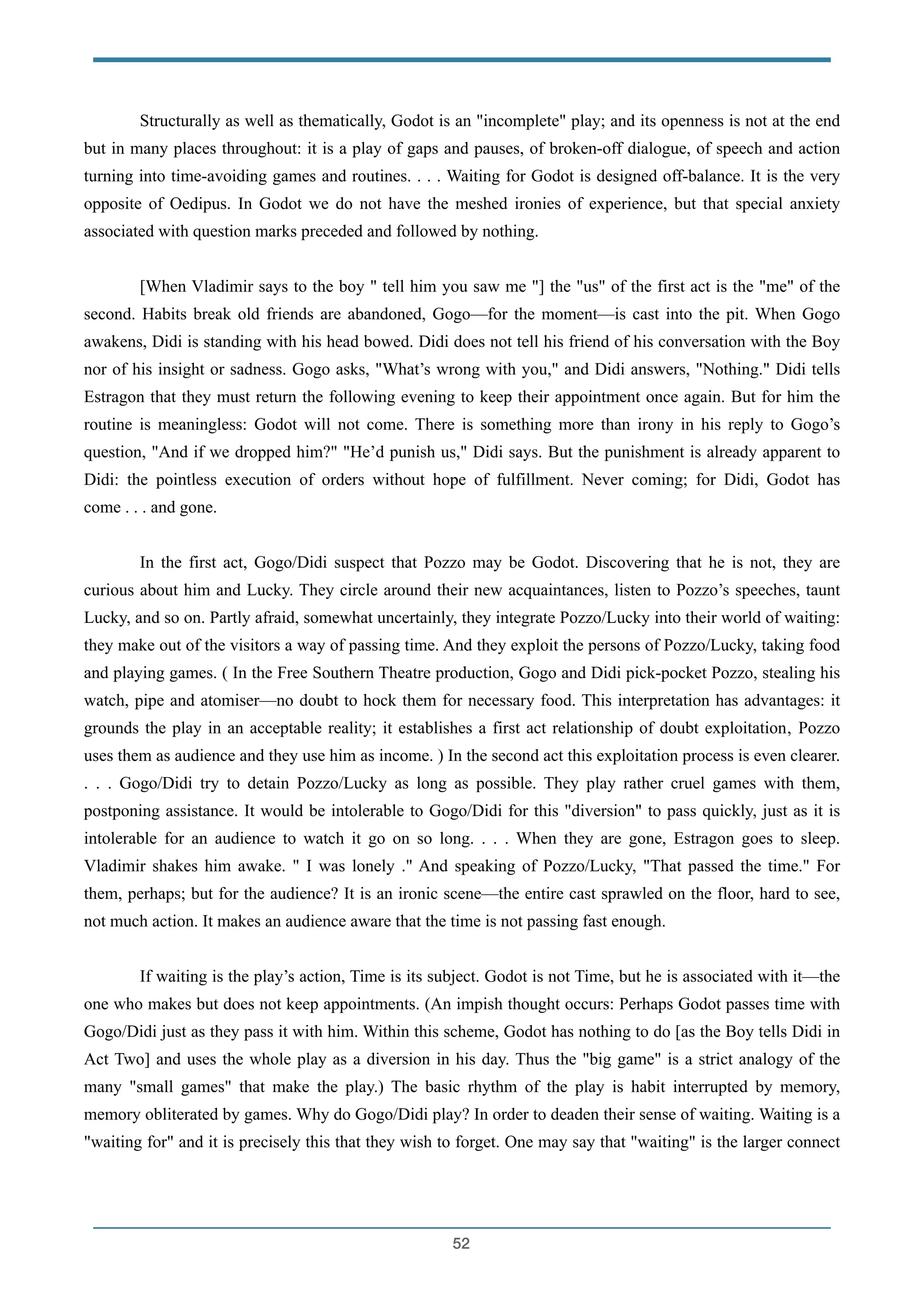 Structurally as well as thematically, Godot is an "incomplete" play; and its openness is not at the end
but in many places throughout: it is a play of gaps and pauses, of broken-off dialogue, of speech and action
turning into time-avoiding games and routines. . . . Waiting for Godot is designed off-balance. It is the very
opposite of Oedipus. In Godot we do not have the meshed ironies of experience, but that special anxiety
associated with question marks preceded and followed by nothing.
!
[When Vladimir says to the boy " tell him you saw me "] the "us" of the first act is the "me" of the
second. Habits break old friends are abandoned, Gogo—for the moment—is cast into the pit. When Gogo
awakens, Didi is standing with his head bowed. Didi does not tell his friend of his conversation with the Boy
nor of his insight or sadness. Gogo asks, "What’s wrong with you," and Didi answers, "Nothing." Didi tells
Estragon that they must return the following evening to keep their appointment once again. But for him the
routine is meaningless: Godot will not come. There is something more than irony in his reply to Gogo’s
question, "And if we dropped him?" "He’d punish us," Didi says. But the punishment is already apparent to
Didi: the pointless execution of orders without hope of fulfillment. Never coming; for Didi, Godot has
come . . . and gone.
!
In the first act, Gogo/Didi suspect that Pozzo may be Godot. Discovering that he is not, they are
curious about him and Lucky. They circle around their new acquaintances, listen to Pozzo’s speeches, taunt
Lucky, and so on. Partly afraid, somewhat uncertainly, they integrate Pozzo/Lucky into their world of waiting:
they make out of the visitors a way of passing time. And they exploit the persons of Pozzo/Lucky, taking food
and playing games. ( In the Free Southern Theatre production, Gogo and Didi pick-pocket Pozzo, stealing his
watch, pipe and atomiser—no doubt to hock them for necessary food. This interpretation has advantages: it
grounds the play in an acceptable reality; it establishes a first act relationship of doubt exploitation‚ Pozzo
uses them as audience and they use him as income. ) In the second act this exploitation process is even clearer.
. . . Gogo/Didi try to detain Pozzo/Lucky as long as possible. They play rather cruel games with them,
postponing assistance. It would be intolerable to Gogo/Didi for this "diversion" to pass quickly, just as it is
intolerable for an audience to watch it go on so long. . . . When they are gone, Estragon goes to sleep.
Vladimir shakes him awake. " I was lonely ." And speaking of Pozzo/Lucky, "That passed the time." For
them, perhaps; but for the audience? It is an ironic scene—the entire cast sprawled on the floor, hard to see,
not much action. It makes an audience aware that the time is not passing fast enough.
!
If waiting is the play’s action, Time is its subject. Godot is not Time, but he is associated with it—the
one who makes but does not keep appointments. (An impish thought occurs: Perhaps Godot passes time with
Gogo/Didi just as they pass it with him. Within this scheme, Godot has nothing to do [as the Boy tells Didi in
Act Two] and uses the whole play as a diversion in his day. Thus the "big game" is a strict analogy of the
many "small games" that make the play.) The basic rhythm of the play is habit interrupted by memory,
memory obliterated by games. Why do Gogo/Didi play? In order to deaden their sense of waiting. Waiting is a
"waiting for" and it is precisely this that they wish to forget. One may say that "waiting" is the larger connect
!52
 