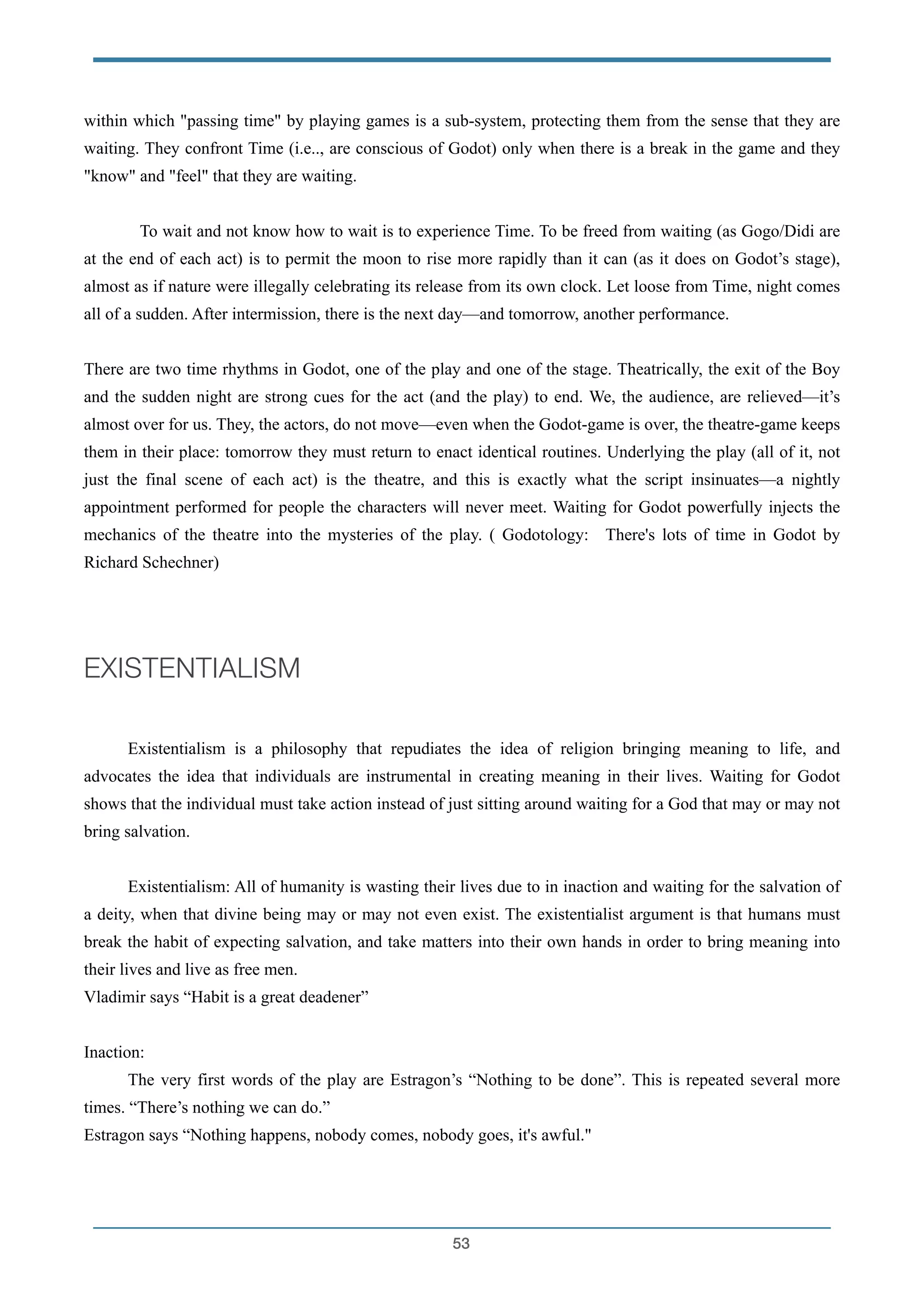 within which "passing time" by playing games is a sub-system, protecting them from the sense that they are
waiting. They confront Time (i.e.., are conscious of Godot) only when there is a break in the game and they
"know" and "feel" that they are waiting.
!
To wait and not know how to wait is to experience Time. To be freed from waiting (as Gogo/Didi are
at the end of each act) is to permit the moon to rise more rapidly than it can (as it does on Godot’s stage),
almost as if nature were illegally celebrating its release from its own clock. Let loose from Time, night comes
all of a sudden. After intermission, there is the next day—and tomorrow, another performance.
!
There are two time rhythms in Godot, one of the play and one of the stage. Theatrically, the exit of the Boy
and the sudden night are strong cues for the act (and the play) to end. We, the audience, are relieved—it’s
almost over for us. They, the actors, do not move—even when the Godot-game is over, the theatre-game keeps
them in their place: tomorrow they must return to enact identical routines. Underlying the play (all of it, not
just the final scene of each act) is the theatre, and this is exactly what the script insinuates—a nightly
appointment performed for people the characters will never meet. Waiting for Godot powerfully injects the
mechanics of the theatre into the mysteries of the play. ( Godotology: There's lots of time in Godot by
Richard Schechner)
!
EXISTENTIALISM
!
! Existentialism is a philosophy that repudiates the idea of religion bringing meaning to life, and
advocates the idea that individuals are instrumental in creating meaning in their lives. Waiting for Godot
shows that the individual must take action instead of just sitting around waiting for a God that may or may not
bring salvation.
!
Existentialism: All of humanity is wasting their lives due to in inaction and waiting for the salvation of
a deity, when that divine being may or may not even exist. The existentialist argument is that humans must
break the habit of expecting salvation, and take matters into their own hands in order to bring meaning into
their lives and live as free men.
Vladimir says “Habit is a great deadener”
!
Inaction:
The very first words of the play are Estragon’s “Nothing to be done”. This is repeated several more
times. “There’s nothing we can do.”
Estragon says “Nothing happens, nobody comes, nobody goes, it's awful."
!53
 