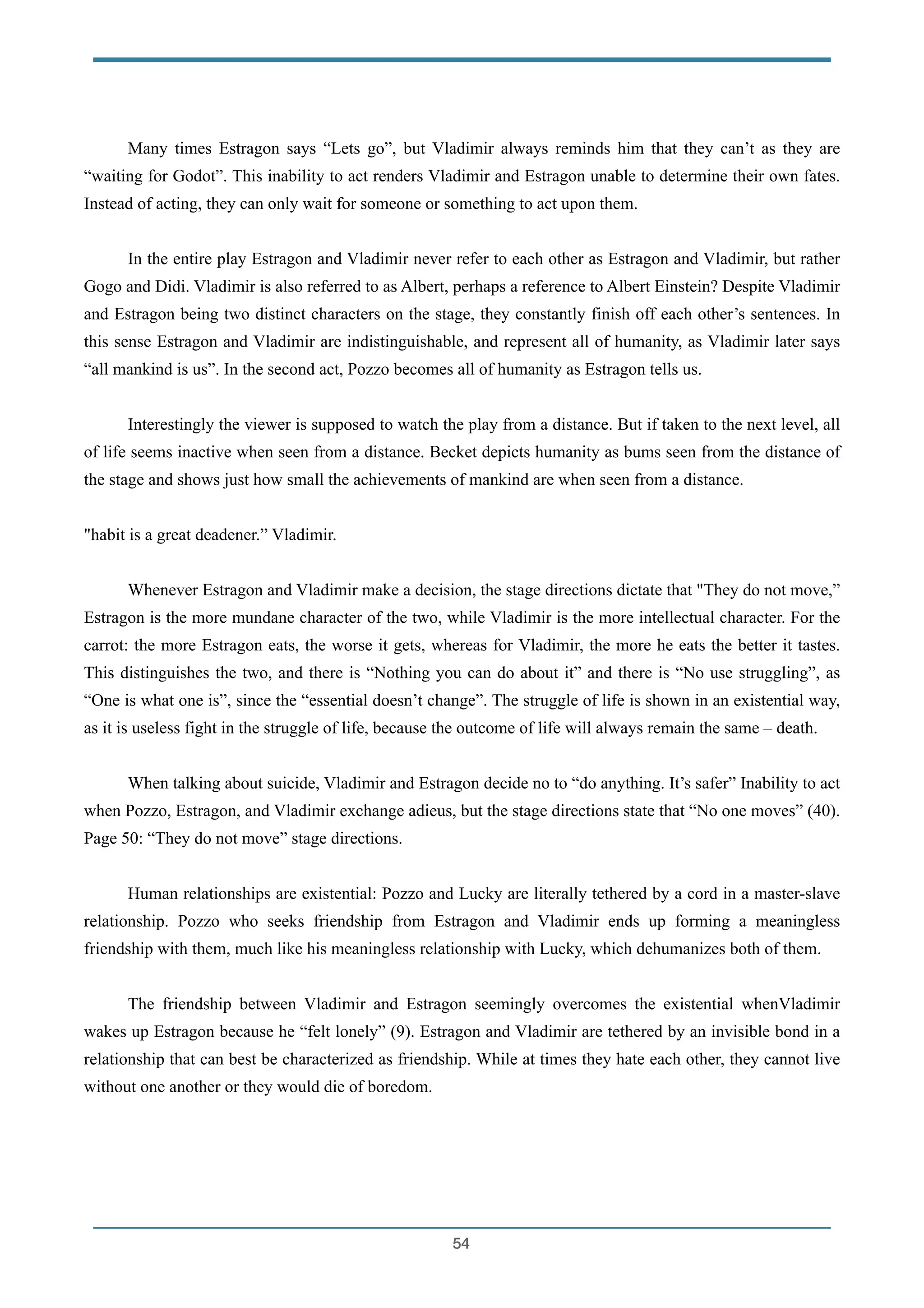 !
Many times Estragon says “Lets go”, but Vladimir always reminds him that they can’t as they are
“waiting for Godot”. This inability to act renders Vladimir and Estragon unable to determine their own fates.
Instead of acting, they can only wait for someone or something to act upon them.
!
In the entire play Estragon and Vladimir never refer to each other as Estragon and Vladimir, but rather
Gogo and Didi. Vladimir is also referred to as Albert, perhaps a reference to Albert Einstein? Despite Vladimir
and Estragon being two distinct characters on the stage, they constantly finish off each other’s sentences. In
this sense Estragon and Vladimir are indistinguishable, and represent all of humanity, as Vladimir later says
“all mankind is us”. In the second act, Pozzo becomes all of humanity as Estragon tells us.
!
Interestingly the viewer is supposed to watch the play from a distance. But if taken to the next level, all
of life seems inactive when seen from a distance. Becket depicts humanity as bums seen from the distance of
the stage and shows just how small the achievements of mankind are when seen from a distance.
!
"habit is a great deadener.” Vladimir.
!
Whenever Estragon and Vladimir make a decision, the stage directions dictate that "They do not move,”
Estragon is the more mundane character of the two, while Vladimir is the more intellectual character. For the
carrot: the more Estragon eats, the worse it gets, whereas for Vladimir, the more he eats the better it tastes.
This distinguishes the two, and there is “Nothing you can do about it” and there is “No use struggling”, as
“One is what one is”, since the “essential doesn’t change”. The struggle of life is shown in an existential way,
as it is useless fight in the struggle of life, because the outcome of life will always remain the same – death.
!
When talking about suicide, Vladimir and Estragon decide no to “do anything. It’s safer” Inability to act
when Pozzo, Estragon, and Vladimir exchange adieus, but the stage directions state that “No one moves” (40).
Page 50: “They do not move” stage directions.
!
Human relationships are existential: Pozzo and Lucky are literally tethered by a cord in a master-slave
relationship. Pozzo who seeks friendship from Estragon and Vladimir ends up forming a meaningless
friendship with them, much like his meaningless relationship with Lucky, which dehumanizes both of them.
!
The friendship between Vladimir and Estragon seemingly overcomes the existential whenVladimir
wakes up Estragon because he “felt lonely” (9). Estragon and Vladimir are tethered by an invisible bond in a
relationship that can best be characterized as friendship. While at times they hate each other, they cannot live
without one another or they would die of boredom.
!
!
!54
 