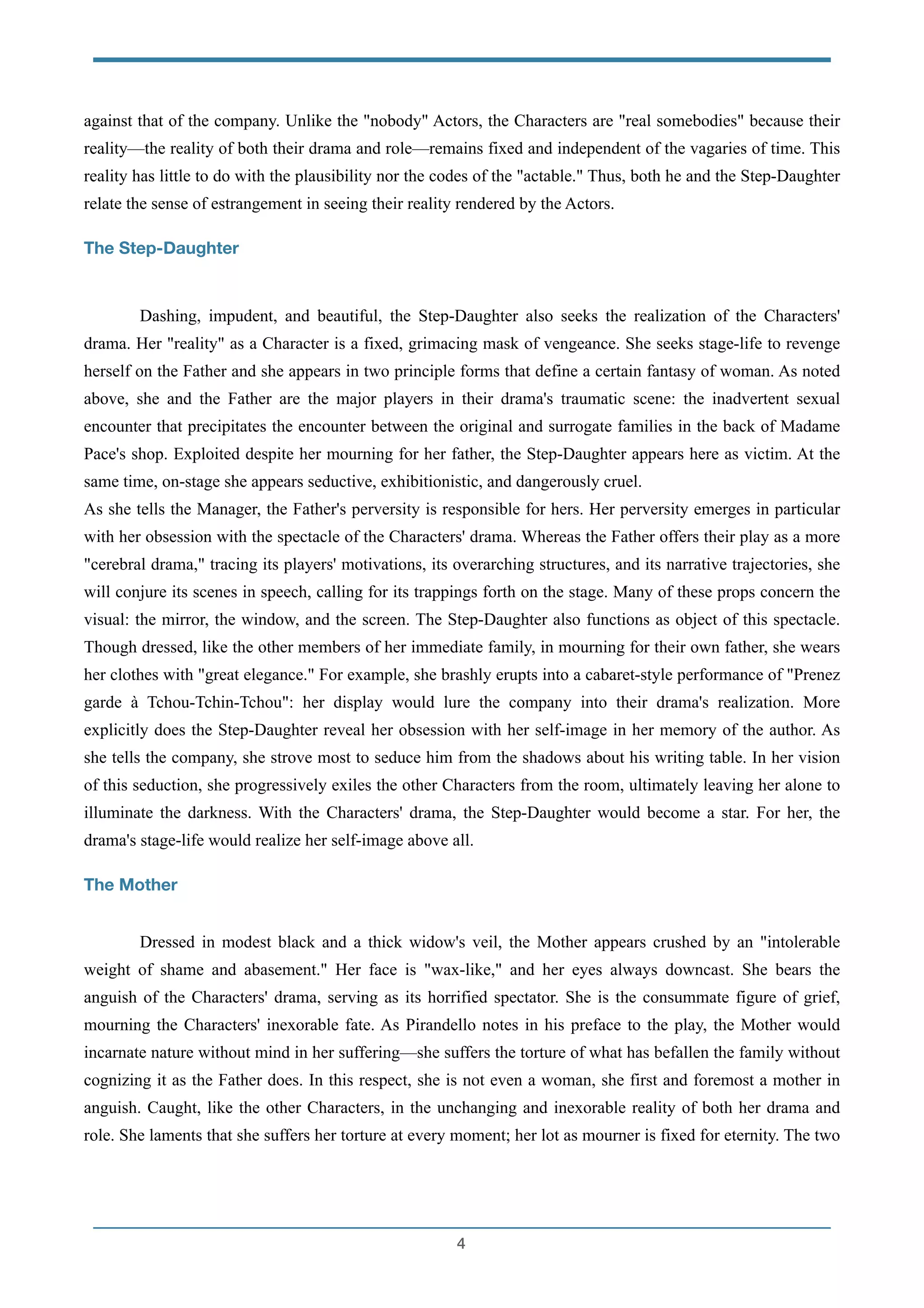 against that of the company. Unlike the "nobody" Actors, the Characters are "real somebodies" because their
reality—the reality of both their drama and role—remains fixed and independent of the vagaries of time. This
reality has little to do with the plausibility nor the codes of the "actable." Thus, both he and the Step-Daughter
relate the sense of estrangement in seeing their reality rendered by the Actors.
The Step-Daughter
!
Dashing, impudent, and beautiful, the Step-Daughter also seeks the realization of the Characters'
drama. Her "reality" as a Character is a fixed, grimacing mask of vengeance. She seeks stage-life to revenge
herself on the Father and she appears in two principle forms that define a certain fantasy of woman. As noted
above, she and the Father are the major players in their drama's traumatic scene: the inadvertent sexual
encounter that precipitates the encounter between the original and surrogate families in the back of Madame
Pace's shop. Exploited despite her mourning for her father, the Step-Daughter appears here as victim. At the
same time, on-stage she appears seductive, exhibitionistic, and dangerously cruel.
As she tells the Manager, the Father's perversity is responsible for hers. Her perversity emerges in particular
with her obsession with the spectacle of the Characters' drama. Whereas the Father offers their play as a more
"cerebral drama," tracing its players' motivations, its overarching structures, and its narrative trajectories, she
will conjure its scenes in speech, calling for its trappings forth on the stage. Many of these props concern the
visual: the mirror, the window, and the screen. The Step-Daughter also functions as object of this spectacle.
Though dressed, like the other members of her immediate family, in mourning for their own father, she wears
her clothes with "great elegance." For example, she brashly erupts into a cabaret-style performance of "Prenez
garde à Tchou-Tchin-Tchou": her display would lure the company into their drama's realization. More
explicitly does the Step-Daughter reveal her obsession with her self-image in her memory of the author. As
she tells the company, she strove most to seduce him from the shadows about his writing table. In her vision
of this seduction, she progressively exiles the other Characters from the room, ultimately leaving her alone to
illuminate the darkness. With the Characters' drama, the Step-Daughter would become a star. For her, the
drama's stage-life would realize her self-image above all.
The Mother
!
Dressed in modest black and a thick widow's veil, the Mother appears crushed by an "intolerable
weight of shame and abasement." Her face is "wax-like," and her eyes always downcast. She bears the
anguish of the Characters' drama, serving as its horrified spectator. She is the consummate figure of grief,
mourning the Characters' inexorable fate. As Pirandello notes in his preface to the play, the Mother would
incarnate nature without mind in her suffering—she suffers the torture of what has befallen the family without
cognizing it as the Father does. In this respect, she is not even a woman, she first and foremost a mother in
anguish. Caught, like the other Characters, in the unchanging and inexorable reality of both her drama and
role. She laments that she suffers her torture at every moment; her lot as mourner is fixed for eternity. The two
!4
 