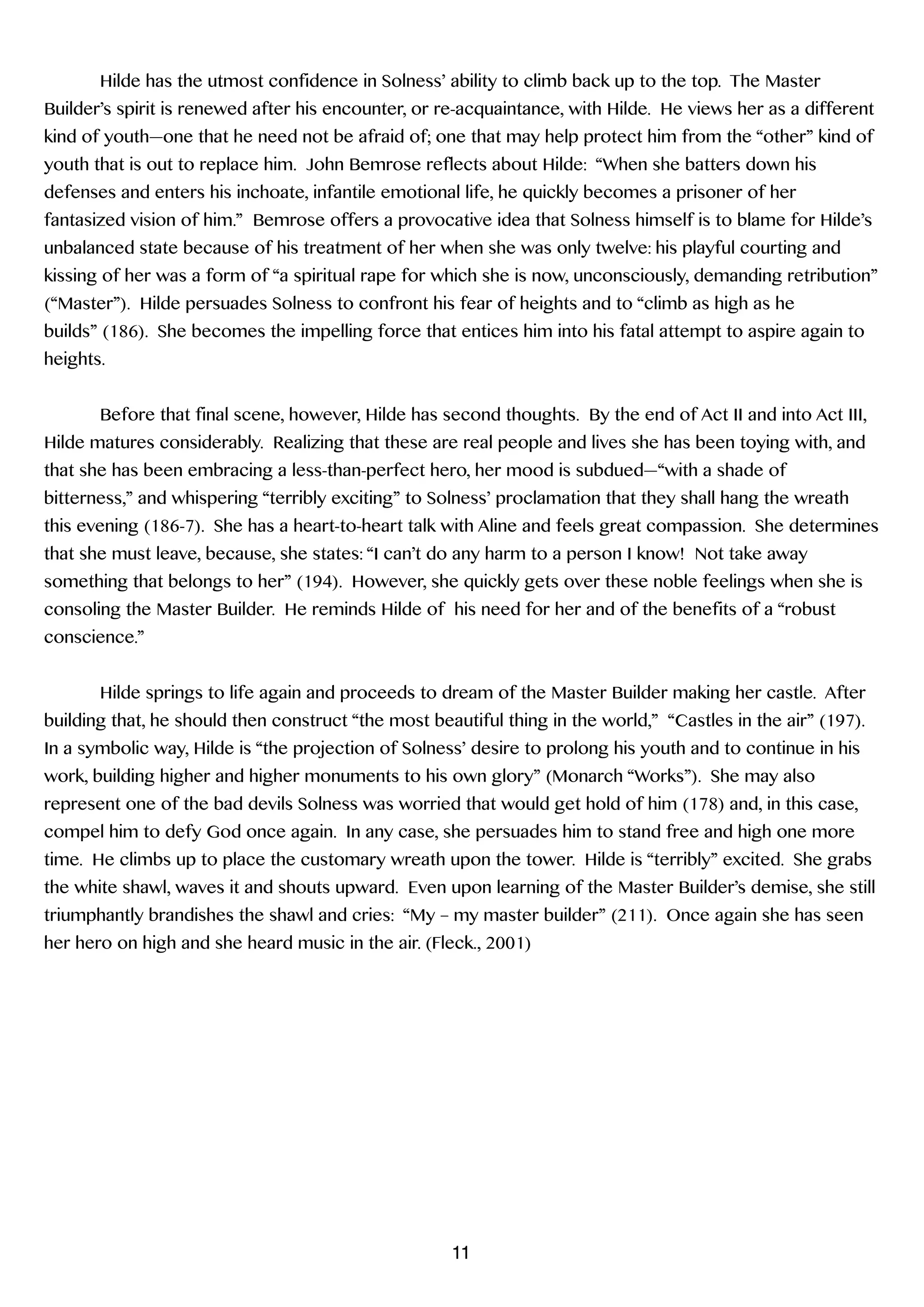 Hilde has the utmost confidence in Solness’ ability to climb back up to the top. The Master
Builder’s spirit is renewed after his encounter, or re-acquaintance, with Hilde. He views her as a different
kind of youth—one that he need not be afraid of; one that may help protect him from the “other” kind of
youth that is out to replace him. John Bemrose reflects about Hilde: “When she batters down his
defenses and enters his inchoate, infantile emotional life, he quickly becomes a prisoner of her
fantasized vision of him.” Bemrose offers a provocative idea that Solness himself is to blame for Hilde’s
unbalanced state because of his treatment of her when she was only twelve: his playful courting and
kissing of her was a form of “a spiritual rape for which she is now, unconsciously, demanding retribution”
(“Master”). Hilde persuades Solness to confront his fear of heights and to “climb as high as he
builds” (186). She becomes the impelling force that entices him into his fatal attempt to aspire again to
heights.
!
Before that final scene, however, Hilde has second thoughts. By the end of Act II and into Act III,
Hilde matures considerably. Realizing that these are real people and lives she has been toying with, and
that she has been embracing a less-than-perfect hero, her mood is subdued—“with a shade of
bitterness,” and whispering “terribly exciting” to Solness’ proclamation that they shall hang the wreath
this evening (186-7). She has a heart-to-heart talk with Aline and feels great compassion. She determines
that she must leave, because, she states: “I can’t do any harm to a person I know! Not take away
something that belongs to her” (194). However, she quickly gets over these noble feelings when she is
consoling the Master Builder. He reminds Hilde of his need for her and of the benefits of a “robust
conscience.”
!
Hilde springs to life again and proceeds to dream of the Master Builder making her castle. After
building that, he should then construct “the most beautiful thing in the world,” “Castles in the air” (197).
In a symbolic way, Hilde is “the projection of Solness’ desire to prolong his youth and to continue in his
work, building higher and higher monuments to his own glory” (Monarch “Works”). She may also
represent one of the bad devils Solness was worried that would get hold of him (178) and, in this case,
compel him to defy God once again. In any case, she persuades him to stand free and high one more
time. He climbs up to place the customary wreath upon the tower. Hilde is “terribly” excited. She grabs
the white shawl, waves it and shouts upward. Even upon learning of the Master Builder’s demise, she still
triumphantly brandishes the shawl and cries: “My – my master builder” (211). Once again she has seen
her hero on high and she heard music in the air. (Fleck., 2001)
!
!
!
!
!
!
!
!
!
!
11
 