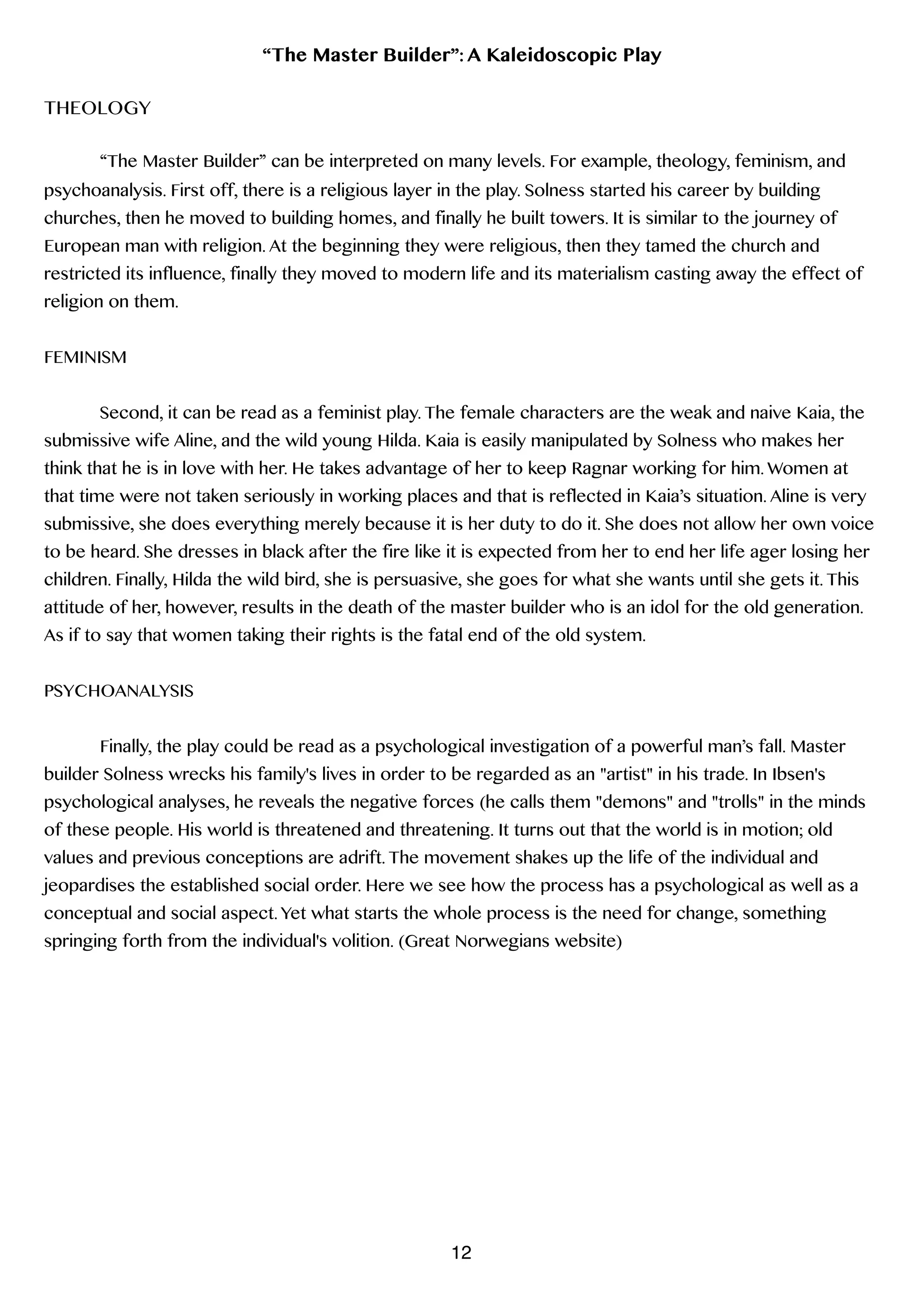 “The Master Builder”: A Kaleidoscopic Play
!
THEOLOGY
!
“The Master Builder” can be interpreted on many levels. For example, theology, feminism, and
psychoanalysis. First off, there is a religious layer in the play. Solness started his career by building
churches, then he moved to building homes, and finally he built towers. It is similar to the journey of
European man with religion. At the beginning they were religious, then they tamed the church and
restricted its influence, finally they moved to modern life and its materialism casting away the effect of
religion on them.
!
FEMINISM
!
Second, it can be read as a feminist play. The female characters are the weak and naive Kaia, the
submissive wife Aline, and the wild young Hilda. Kaia is easily manipulated by Solness who makes her
think that he is in love with her. He takes advantage of her to keep Ragnar working for him. Women at
that time were not taken seriously in working places and that is reflected in Kaia’s situation. Aline is very
submissive, she does everything merely because it is her duty to do it. She does not allow her own voice
to be heard. She dresses in black after the fire like it is expected from her to end her life ager losing her
children. Finally, Hilda the wild bird, she is persuasive, she goes for what she wants until she gets it. This
attitude of her, however, results in the death of the master builder who is an idol for the old generation.
As if to say that women taking their rights is the fatal end of the old system.
!
PSYCHOANALYSIS
!
Finally, the play could be read as a psychological investigation of a powerful man’s fall. Master
builder Solness wrecks his family's lives in order to be regarded as an "artist" in his trade. In Ibsen's
psychological analyses, he reveals the negative forces (he calls them "demons" and "trolls" in the minds
of these people. His world is threatened and threatening. It turns out that the world is in motion; old
values and previous conceptions are adrift. The movement shakes up the life of the individual and
jeopardises the established social order. Here we see how the process has a psychological as well as a
conceptual and social aspect. Yet what starts the whole process is the need for change, something
springing forth from the individual's volition. (Great Norwegians website)
!
!
!
!
!
12
 