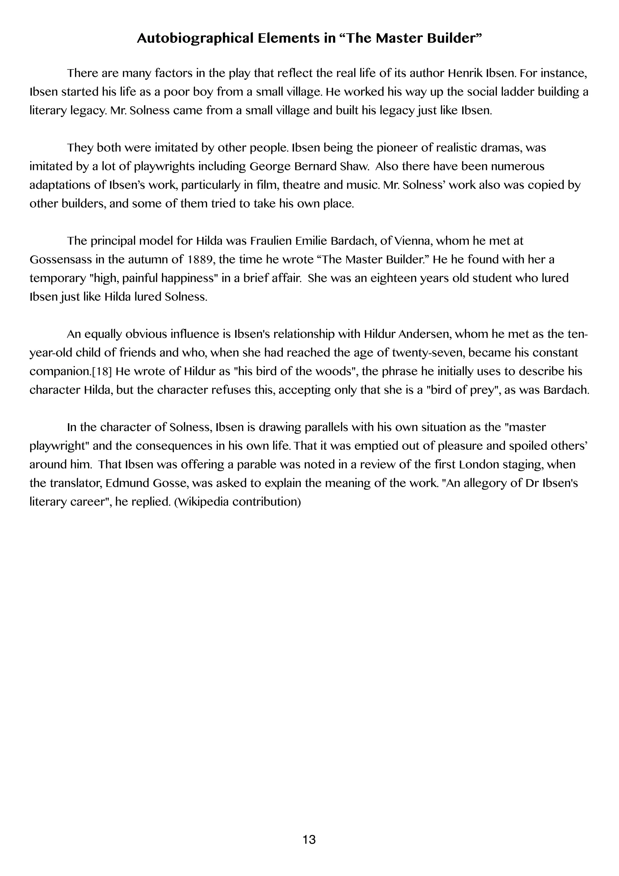 Autobiographical Elements in “The Master Builder”
!
There are many factors in the play that reflect the real life of its author Henrik Ibsen. For instance,
Ibsen started his life as a poor boy from a small village. He worked his way up the social ladder building a
literary legacy. Mr. Solness came from a small village and built his legacy just like Ibsen.
!
They both were imitated by other people. Ibsen being the pioneer of realistic dramas, was
imitated by a lot of playwrights including George Bernard Shaw. Also there have been numerous
adaptations of Ibsen’s work, particularly in film, theatre and music. Mr. Solness’ work also was copied by
other builders, and some of them tried to take his own place.
!
The principal model for Hilda was Fraulien Emilie Bardach, of Vienna, whom he met at
Gossensass in the autumn of 1889, the time he wrote “The Master Builder.” He he found with her a
temporary "high, painful happiness" in a brief affair. She was an eighteen years old student who lured
Ibsen just like Hilda lured Solness.
!
An equally obvious influence is Ibsen's relationship with Hildur Andersen, whom he met as the ten-
year-old child of friends and who, when she had reached the age of twenty-seven, became his constant
companion.[18] He wrote of Hildur as "his bird of the woods", the phrase he initially uses to describe his
character Hilda, but the character refuses this, accepting only that she is a "bird of prey", as was Bardach.
!
In the character of Solness, Ibsen is drawing parallels with his own situation as the "master
playwright" and the consequences in his own life. That it was emptied out of pleasure and spoiled others’
around him. That Ibsen was offering a parable was noted in a review of the first London staging, when
the translator, Edmund Gosse, was asked to explain the meaning of the work. "An allegory of Dr Ibsen's
literary career", he replied. (Wikipedia contribution)
!
!
!
13
 