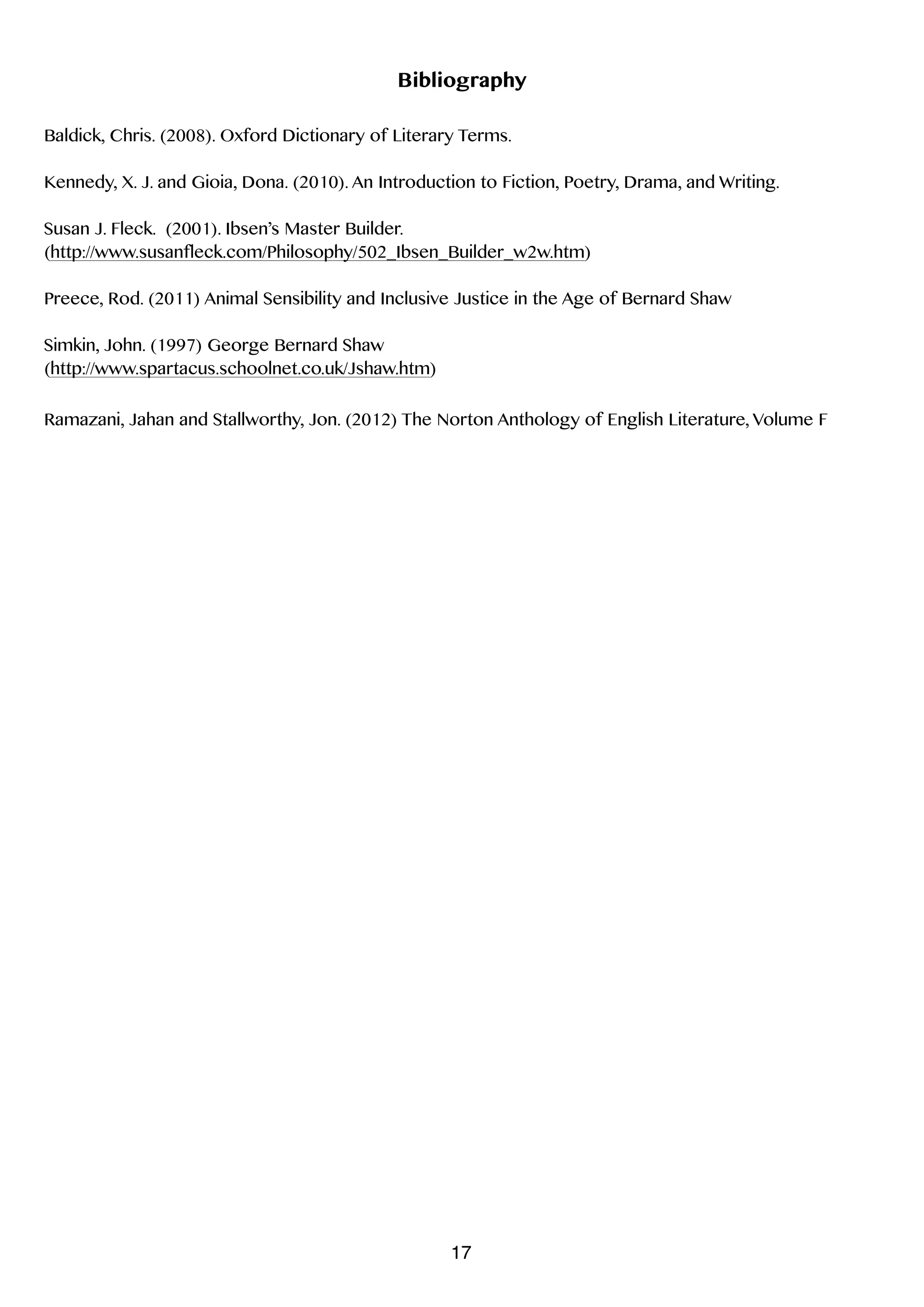 !
Bibliography
!
Baldick, Chris. (2008). Oxford Dictionary of Literary Terms.
!
Kennedy, X. J. and Gioia, Dona. (2010). An Introduction to Fiction, Poetry, Drama, and Writing.
!
Susan J. Fleck. (2001). Ibsen’s Master Builder.
(http://www.susanfleck.com/Philosophy/502_Ibsen_Builder_w2w.htm)
!
Preece, Rod. (2011) Animal Sensibility and Inclusive Justice in the Age of Bernard Shaw
!
Simkin, John. (1997) George Bernard Shaw
(http://www.spartacus.schoolnet.co.uk/Jshaw.htm)
!
Ramazani, Jahan and Stallworthy, Jon. (2012) The Norton Anthology of English Literature, Volume F
17
 