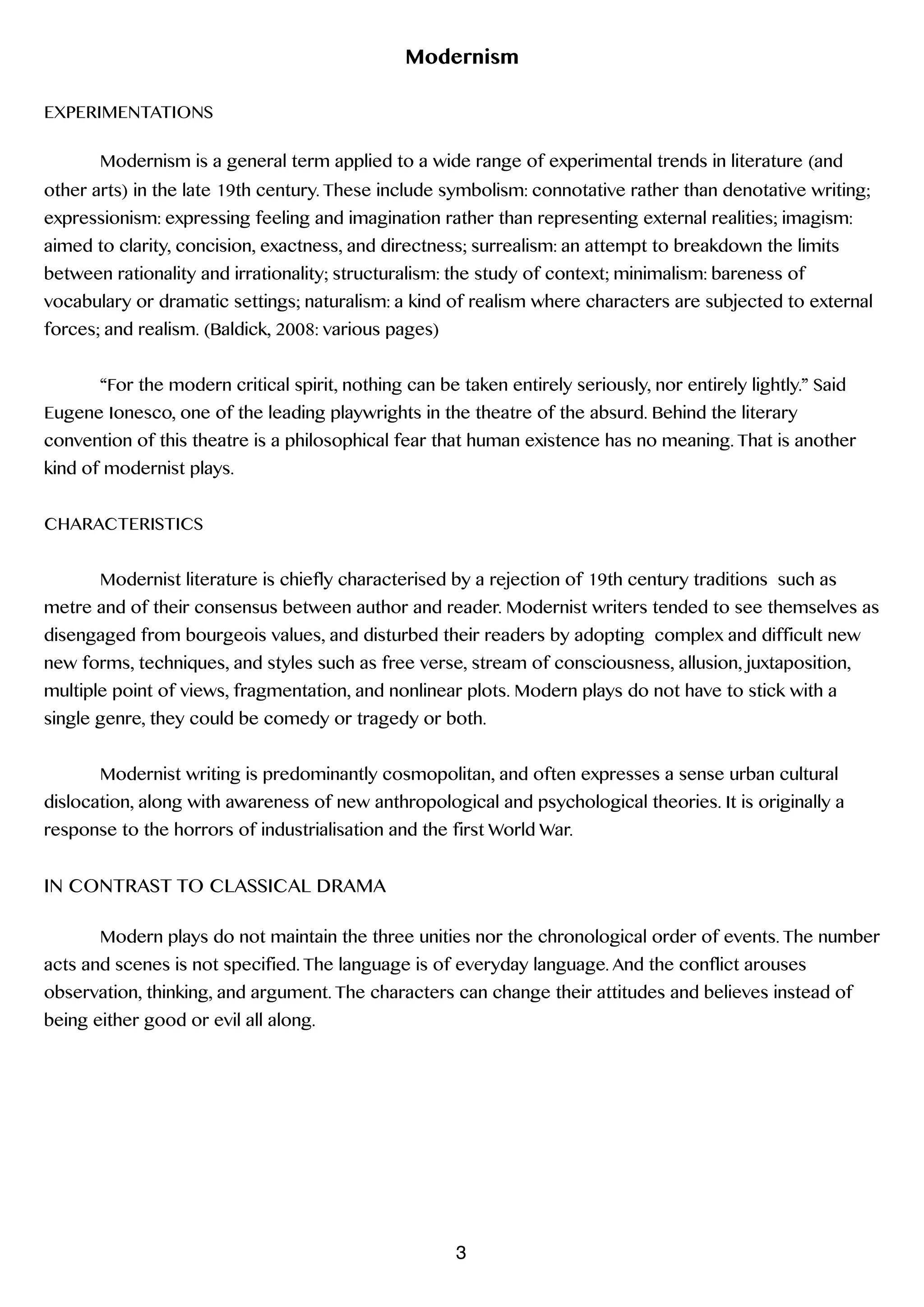 Modernism
!
EXPERIMENTATIONS
!
Modernism is a general term applied to a wide range of experimental trends in literature (and
other arts) in the late 19th century. These include symbolism: connotative rather than denotative writing;
expressionism: expressing feeling and imagination rather than representing external realities; imagism:
aimed to clarity, concision, exactness, and directness; surrealism: an attempt to breakdown the limits
between rationality and irrationality; structuralism: the study of context; minimalism: bareness of
vocabulary or dramatic settings; naturalism: a kind of realism where characters are subjected to external
forces; and realism. (Baldick, 2008: various pages)
!
“For the modern critical spirit, nothing can be taken entirely seriously, nor entirely lightly.” Said
Eugene Ionesco, one of the leading playwrights in the theatre of the absurd. Behind the literary
convention of this theatre is a philosophical fear that human existence has no meaning. That is another
kind of modernist plays.
!
CHARACTERISTICS
!
Modernist literature is chiefly characterised by a rejection of 19th century traditions such as
metre and of their consensus between author and reader. Modernist writers tended to see themselves as
disengaged from bourgeois values, and disturbed their readers by adopting complex and difficult new
new forms, techniques, and styles such as free verse, stream of consciousness, allusion, juxtaposition,
multiple point of views, fragmentation, and nonlinear plots. Modern plays do not have to stick with a
single genre, they could be comedy or tragedy or both.
!
Modernist writing is predominantly cosmopolitan, and often expresses a sense urban cultural
dislocation, along with awareness of new anthropological and psychological theories. It is originally a
response to the horrors of industrialisation and the first World War.
!
IN CONTRAST TO CLASSICAL DRAMA
!
Modern plays do not maintain the three unities nor the chronological order of events. The number
acts and scenes is not specified. The language is of everyday language. And the conflict arouses
observation, thinking, and argument. The characters can change their attitudes and believes instead of
being either good or evil all along.  
3
 
