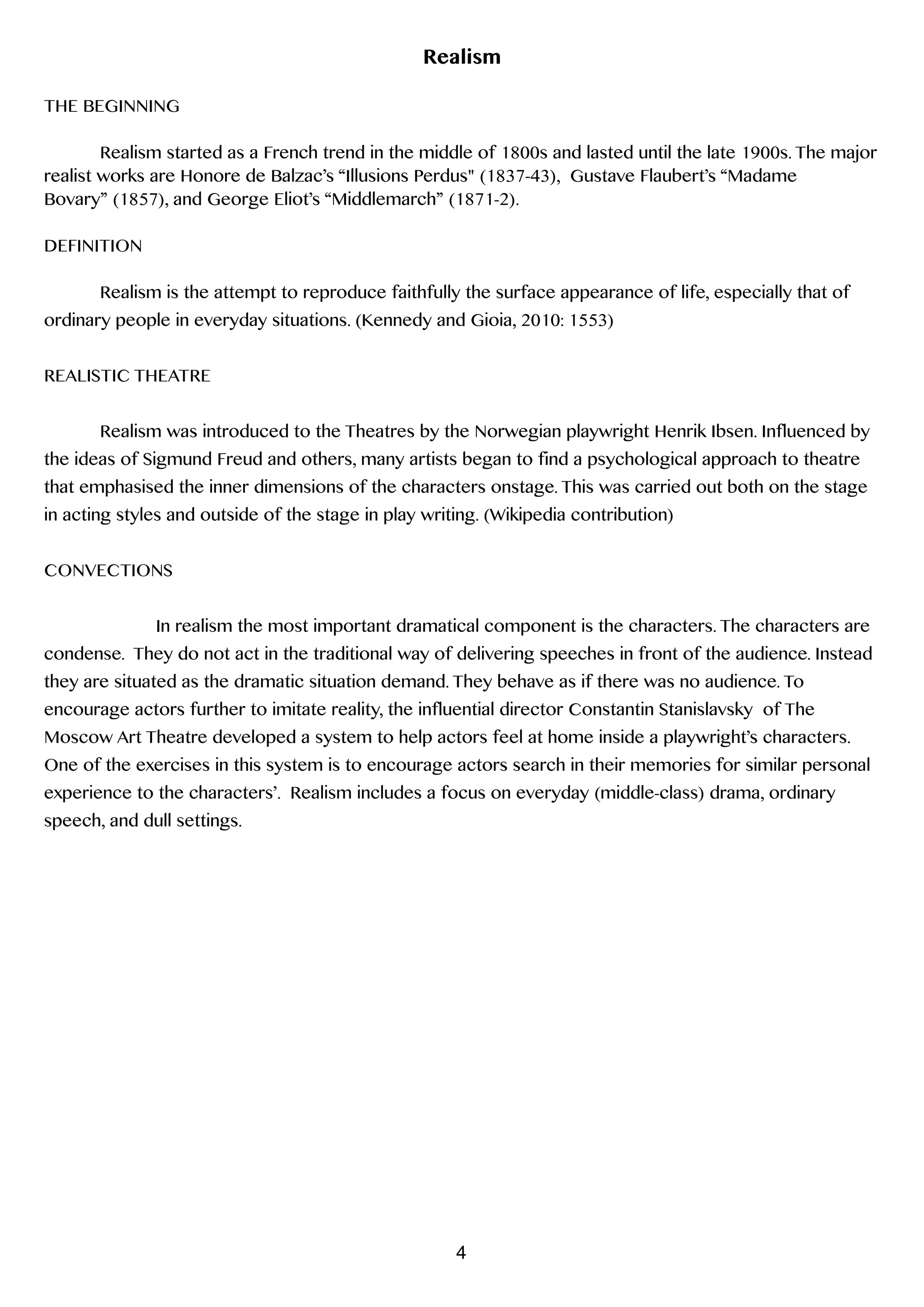 Realism
!
THE BEGINNING
!
Realism started as a French trend in the middle of 1800s and lasted until the late 1900s. The major
realist works are Honore de Balzac’s “Illusions Perdus" (1837-43), Gustave Flaubert’s “Madame
Bovary” (1857), and George Eliot’s “Middlemarch” (1871-2).
!
DEFINITION
!
Realism is the attempt to reproduce faithfully the surface appearance of life, especially that of
ordinary people in everyday situations. (Kennedy and Gioia, 2010: 1553)
!
REALISTIC THEATRE
!
Realism was introduced to the Theatres by the Norwegian playwright Henrik Ibsen. Influenced by
the ideas of Sigmund Freud and others, many artists began to find a psychological approach to theatre
that emphasised the inner dimensions of the characters onstage. This was carried out both on the stage
in acting styles and outside of the stage in play writing. (Wikipedia contribution)
!
CONVECTIONS
In realism the most important dramatical component is the characters. The characters are
condense. They do not act in the traditional way of delivering speeches in front of the audience. Instead
they are situated as the dramatic situation demand. They behave as if there was no audience. To
encourage actors further to imitate reality, the influential director Constantin Stanislavsky of The
Moscow Art Theatre developed a system to help actors feel at home inside a playwright’s characters.
One of the exercises in this system is to encourage actors search in their memories for similar personal
experience to the characters’. Realism includes a focus on everyday (middle-class) drama, ordinary
speech, and dull settings.  
4
 