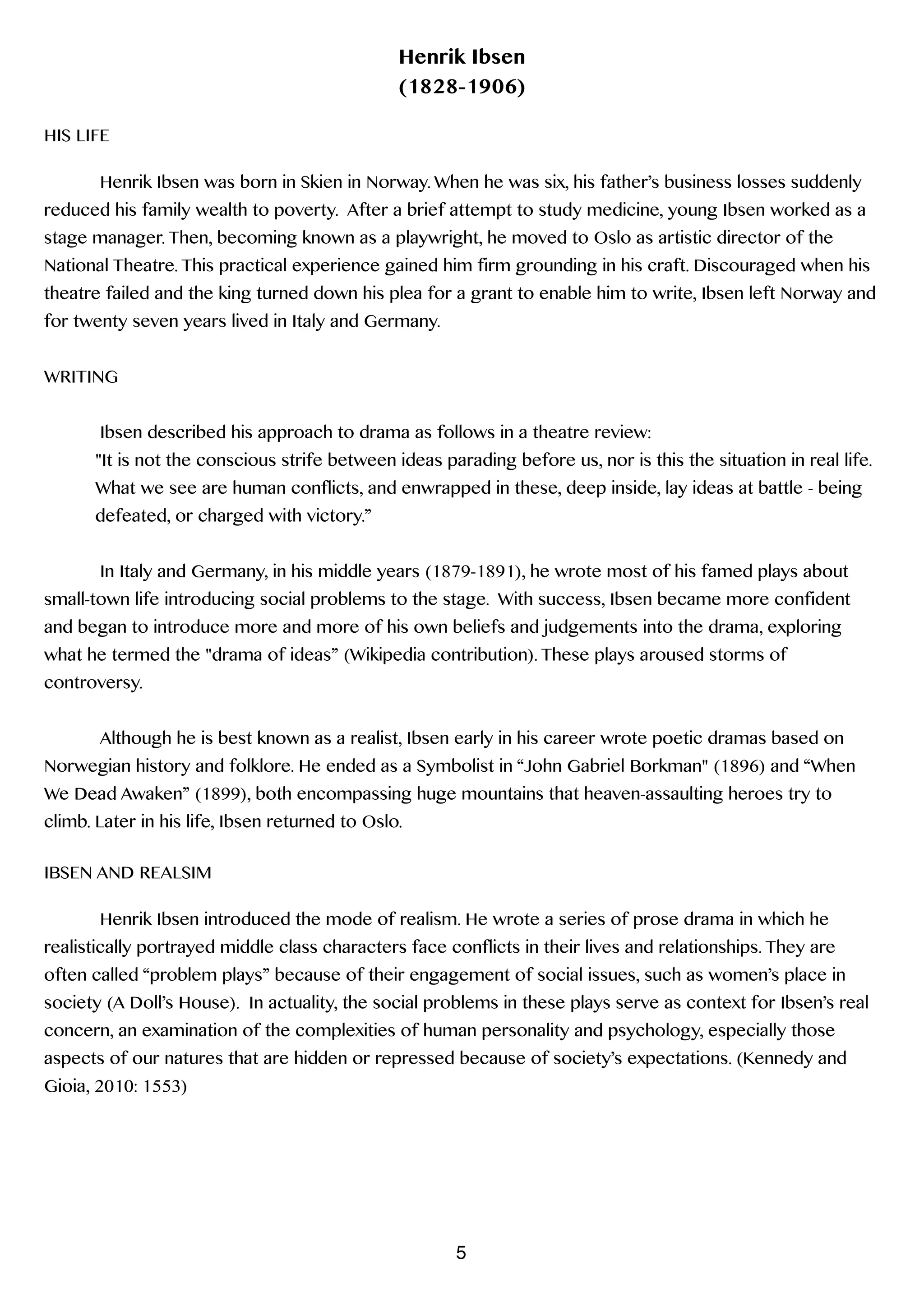 Henrik Ibsen
(1828-1906)
!
HIS LIFE
!
Henrik Ibsen was born in Skien in Norway. When he was six, his father’s business losses suddenly
reduced his family wealth to poverty. After a brief attempt to study medicine, young Ibsen worked as a
stage manager. Then, becoming known as a playwright, he moved to Oslo as artistic director of the
National Theatre. This practical experience gained him firm grounding in his craft. Discouraged when his
theatre failed and the king turned down his plea for a grant to enable him to write, Ibsen left Norway and
for twenty seven years lived in Italy and Germany.
!
WRITING
!
Ibsen described his approach to drama as follows in a theatre review:
"It is not the conscious strife between ideas parading before us, nor is this the situation in real life.
What we see are human conflicts, and enwrapped in these, deep inside, lay ideas at battle - being
defeated, or charged with victory.”
!
In Italy and Germany, in his middle years (1879-1891), he wrote most of his famed plays about
small-town life introducing social problems to the stage. With success, Ibsen became more confident
and began to introduce more and more of his own beliefs and judgements into the drama, exploring
what he termed the "drama of ideas” (Wikipedia contribution). These plays aroused storms of
controversy.
!
Although he is best known as a realist, Ibsen early in his career wrote poetic dramas based on
Norwegian history and folklore. He ended as a Symbolist in “John Gabriel Borkman" (1896) and “When
We Dead Awaken” (1899), both encompassing huge mountains that heaven-assaulting heroes try to
climb. Later in his life, Ibsen returned to Oslo.
!
IBSEN AND REALSIM
!
Henrik Ibsen introduced the mode of realism. He wrote a series of prose drama in which he
realistically portrayed middle class characters face conflicts in their lives and relationships. They are
often called “problem plays” because of their engagement of social issues, such as women’s place in
society (A Doll’s House). In actuality, the social problems in these plays serve as context for Ibsen’s real
concern, an examination of the complexities of human personality and psychology, especially those
aspects of our natures that are hidden or repressed because of society’s expectations. (Kennedy and
Gioia, 2010: 1553)
!
!
!
!
5
 