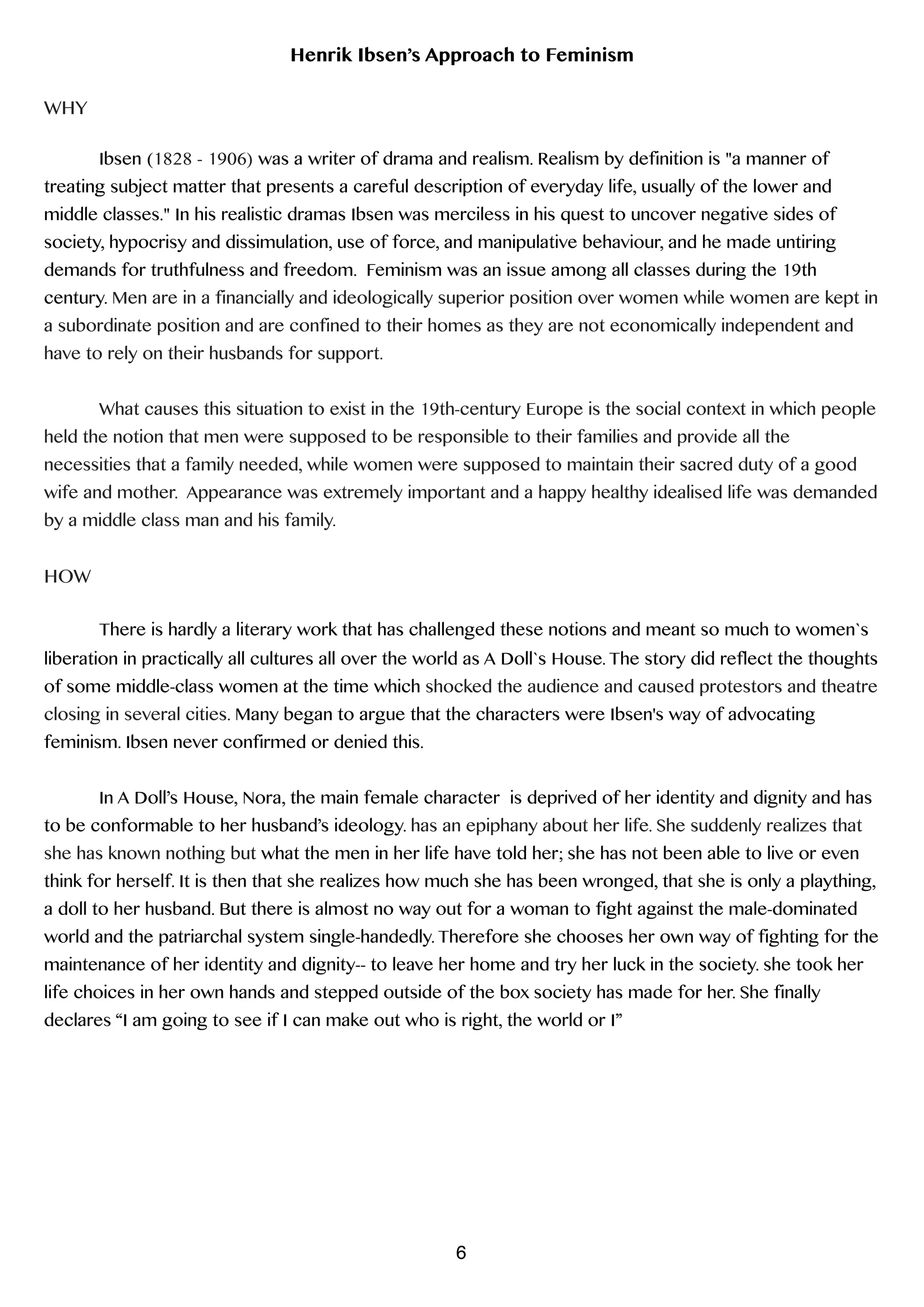 Henrik Ibsen’s Approach to Feminism
!
WHY
!
Ibsen (1828 - 1906) was a writer of drama and realism. Realism by definition is "a manner of
treating subject matter that presents a careful description of everyday life, usually of the lower and
middle classes." In his realistic dramas Ibsen was merciless in his quest to uncover negative sides of
society, hypocrisy and dissimulation, use of force, and manipulative behaviour, and he made untiring
demands for truthfulness and freedom. Feminism was an issue among all classes during the 19th
century. Men are in a financially and ideologically superior position over women while women are kept in
a subordinate position and are confined to their homes as they are not economically independent and
have to rely on their husbands for support.
!
What causes this situation to exist in the 19th-century Europe is the social context in which people
held the notion that men were supposed to be responsible to their families and provide all the
necessities that a family needed, while women were supposed to maintain their sacred duty of a good
wife and mother. Appearance was extremely important and a happy healthy idealised life was demanded
by a middle class man and his family.
!
HOW
!
There is hardly a literary work that has challenged these notions and meant so much to women`s
liberation in practically all cultures all over the world as A Doll`s House. The story did reflect the thoughts
of some middle-class women at the time which shocked the audience and caused protestors and theatre
closing in several cities. Many began to argue that the characters were Ibsen's way of advocating
feminism. Ibsen never confirmed or denied this.
!
In A Doll’s House, Nora, the main female character is deprived of her identity and dignity and has
to be conformable to her husband’s ideology. has an epiphany about her life. She suddenly realizes that
she has known nothing but what the men in her life have told her; she has not been able to live or even
think for herself. It is then that she realizes how much she has been wronged, that she is only a plaything,
a doll to her husband. But there is almost no way out for a woman to fight against the male-dominated
world and the patriarchal system single-handedly. Therefore she chooses her own way of fighting for the
maintenance of her identity and dignity-- to leave her home and try her luck in the society. she took her
life choices in her own hands and stepped outside of the box society has made for her. She finally
declares “I am going to see if I can make out who is right, the world or I”
!
6
 