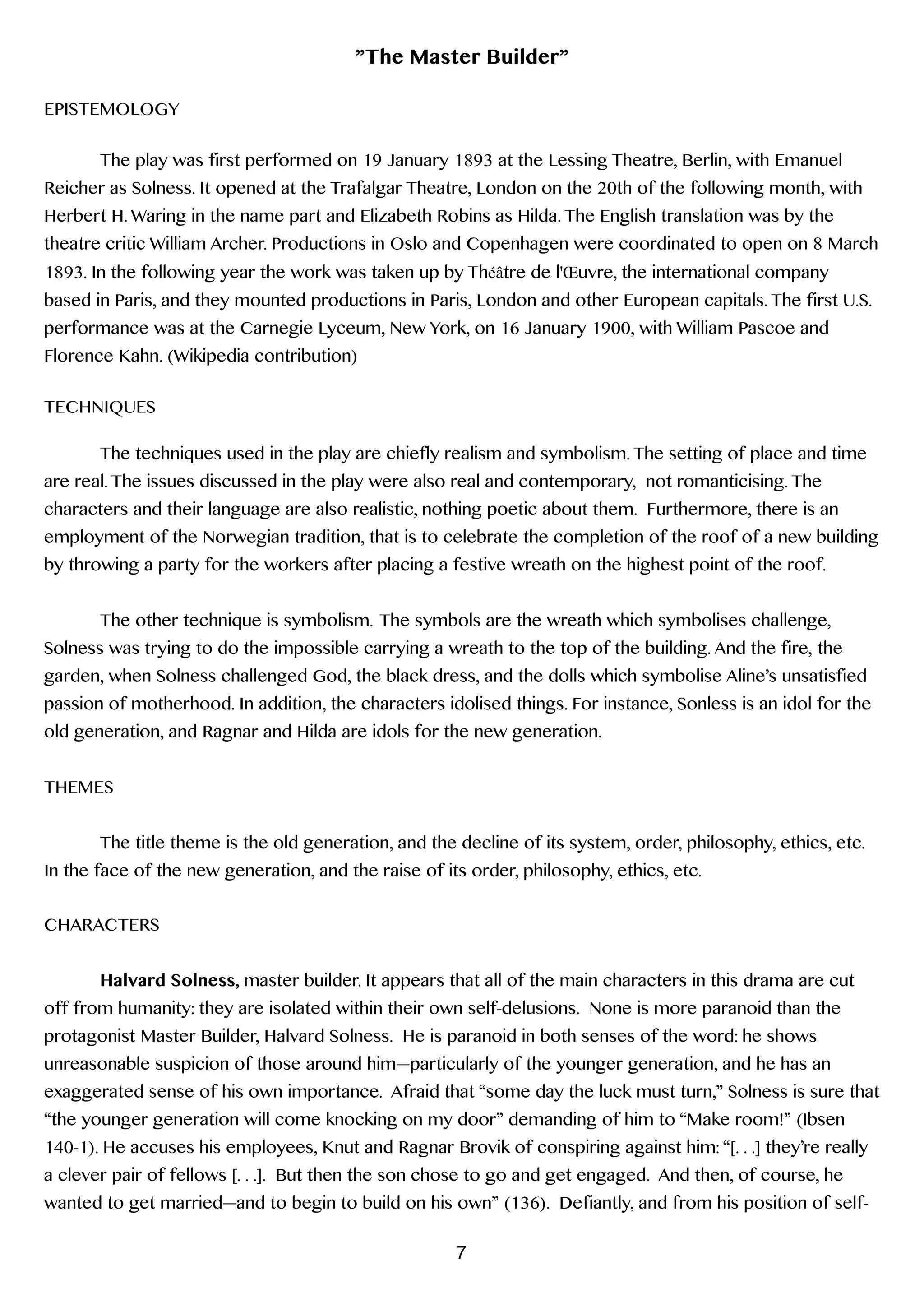 ”The Master Builder”
!
EPISTEMOLOGY
!
The play was first performed on 19 January 1893 at the Lessing Theatre, Berlin, with Emanuel
Reicher as Solness. It opened at the Trafalgar Theatre, London on the 20th of the following month, with
Herbert H. Waring in the name part and Elizabeth Robins as Hilda. The English translation was by the
theatre critic William Archer. Productions in Oslo and Copenhagen were coordinated to open on 8 March
1893. In the following year the work was taken up by Théâtre de l'Œuvre, the international company
based in Paris, and they mounted productions in Paris, London and other European capitals. The first U.S.
performance was at the Carnegie Lyceum, New York, on 16 January 1900, with William Pascoe and
Florence Kahn. (Wikipedia contribution)
!
TECHNIQUES
!
The techniques used in the play are chiefly realism and symbolism. The setting of place and time
are real. The issues discussed in the play were also real and contemporary, not romanticising. The
characters and their language are also realistic, nothing poetic about them. Furthermore, there is an
employment of the Norwegian tradition, that is to celebrate the completion of the roof of a new building
by throwing a party for the workers after placing a festive wreath on the highest point of the roof.
!
The other technique is symbolism. The symbols are the wreath which symbolises challenge,
Solness was trying to do the impossible carrying a wreath to the top of the building. And the fire, the
garden, when Solness challenged God, the black dress, and the dolls which symbolise Aline’s unsatisfied
passion of motherhood. In addition, the characters idolised things. For instance, Sonless is an idol for the
old generation, and Ragnar and Hilda are idols for the new generation.
!
THEMES
!
The title theme is the old generation, and the decline of its system, order, philosophy, ethics, etc.
In the face of the new generation, and the raise of its order, philosophy, ethics, etc.
!
CHARACTERS
!
Halvard Solness, master builder. It appears that all of the main characters in this drama are cut
off from humanity: they are isolated within their own self-delusions. None is more paranoid than the
protagonist Master Builder, Halvard Solness. He is paranoid in both senses of the word: he shows
unreasonable suspicion of those around him—particularly of the younger generation, and he has an
exaggerated sense of his own importance. Afraid that “some day the luck must turn,” Solness is sure that
“the younger generation will come knocking on my door” demanding of him to “Make room!” (Ibsen
140-1). He accuses his employees, Knut and Ragnar Brovik of conspiring against him: “[. . .] they’re really
a clever pair of fellows [. . .]. But then the son chose to go and get engaged. And then, of course, he
wanted to get married—and to begin to build on his own” (136). Defiantly, and from his position of self-
7
 