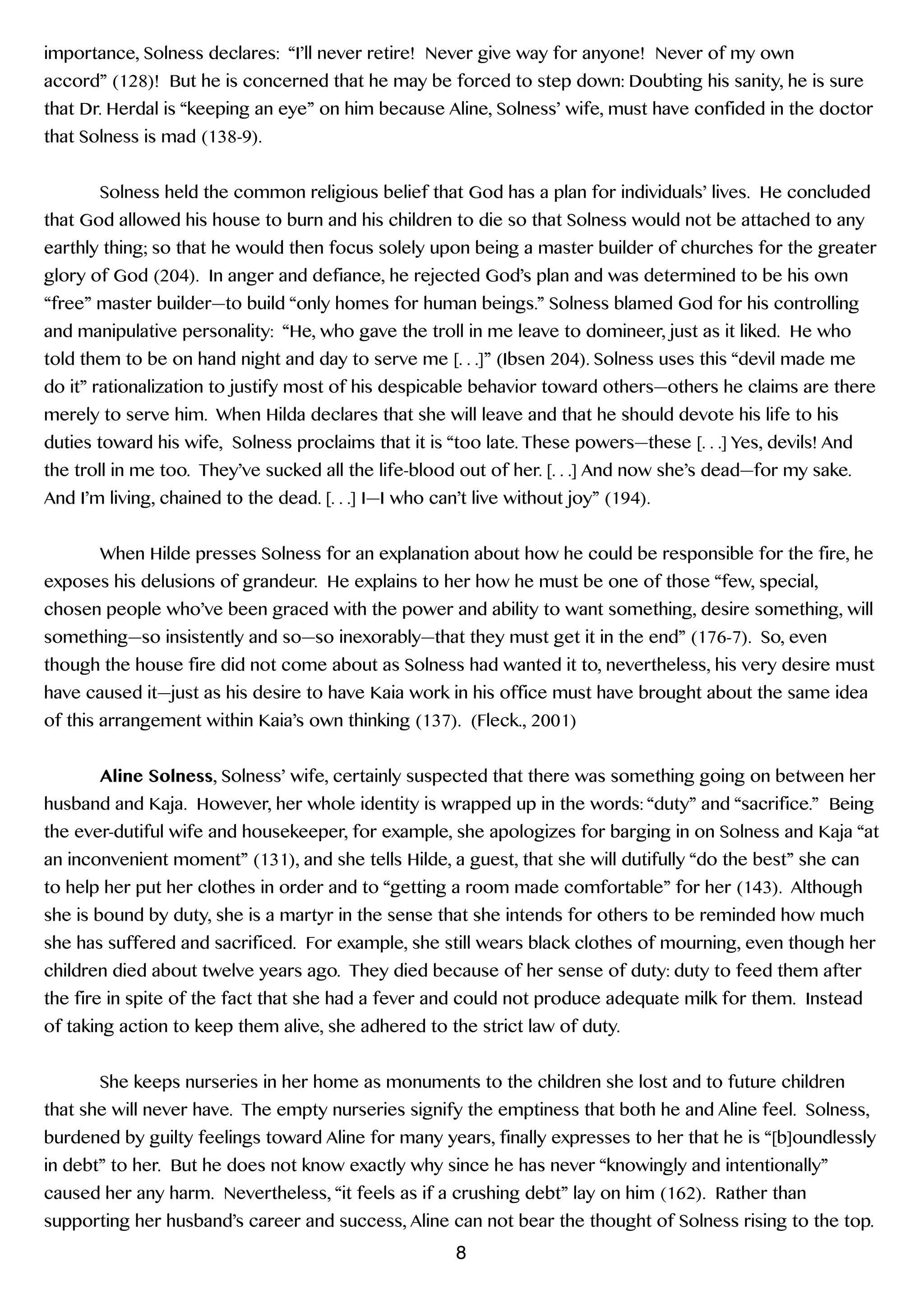 importance, Solness declares: “I’ll never retire! Never give way for anyone! Never of my own
accord” (128)! But he is concerned that he may be forced to step down: Doubting his sanity, he is sure
that Dr. Herdal is “keeping an eye” on him because Aline, Solness’ wife, must have confided in the doctor
that Solness is mad (138-9).
!
Solness held the common religious belief that God has a plan for individuals’ lives. He concluded
that God allowed his house to burn and his children to die so that Solness would not be attached to any
earthly thing; so that he would then focus solely upon being a master builder of churches for the greater
glory of God (204). In anger and defiance, he rejected God’s plan and was determined to be his own
“free” master builder—to build “only homes for human beings.” Solness blamed God for his controlling
and manipulative personality: “He, who gave the troll in me leave to domineer, just as it liked. He who
told them to be on hand night and day to serve me [. . .]” (Ibsen 204). Solness uses this “devil made me
do it” rationalization to justify most of his despicable behavior toward others—others he claims are there
merely to serve him. When Hilda declares that she will leave and that he should devote his life to his
duties toward his wife, Solness proclaims that it is “too late. These powers—these [. . .] Yes, devils! And
the troll in me too. They’ve sucked all the life-blood out of her. [. . .] And now she’s dead—for my sake.
And I’m living, chained to the dead. [. . .] I—I who can’t live without joy” (194).
!
When Hilde presses Solness for an explanation about how he could be responsible for the fire, he
exposes his delusions of grandeur. He explains to her how he must be one of those “few, special,
chosen people who’ve been graced with the power and ability to want something, desire something, will
something—so insistently and so—so inexorably—that they must get it in the end” (176-7). So, even
though the house fire did not come about as Solness had wanted it to, nevertheless, his very desire must
have caused it—just as his desire to have Kaia work in his office must have brought about the same idea
of this arrangement within Kaia’s own thinking (137). (Fleck., 2001)
!
Aline Solness, Solness’ wife, certainly suspected that there was something going on between her
husband and Kaja. However, her whole identity is wrapped up in the words: “duty” and “sacrifice.” Being
the ever-dutiful wife and housekeeper, for example, she apologizes for barging in on Solness and Kaja “at
an inconvenient moment” (131), and she tells Hilde, a guest, that she will dutifully “do the best” she can
to help her put her clothes in order and to “getting a room made comfortable” for her (143). Although
she is bound by duty, she is a martyr in the sense that she intends for others to be reminded how much
she has suffered and sacrificed. For example, she still wears black clothes of mourning, even though her
children died about twelve years ago. They died because of her sense of duty: duty to feed them after
the fire in spite of the fact that she had a fever and could not produce adequate milk for them. Instead
of taking action to keep them alive, she adhered to the strict law of duty.
!
She keeps nurseries in her home as monuments to the children she lost and to future children
that she will never have. The empty nurseries signify the emptiness that both he and Aline feel. Solness,
burdened by guilty feelings toward Aline for many years, finally expresses to her that he is “[b]oundlessly
in debt” to her. But he does not know exactly why since he has never “knowingly and intentionally”
caused her any harm. Nevertheless, “it feels as if a crushing debt” lay on him (162). Rather than
supporting her husband’s career and success, Aline can not bear the thought of Solness rising to the top.
8
 