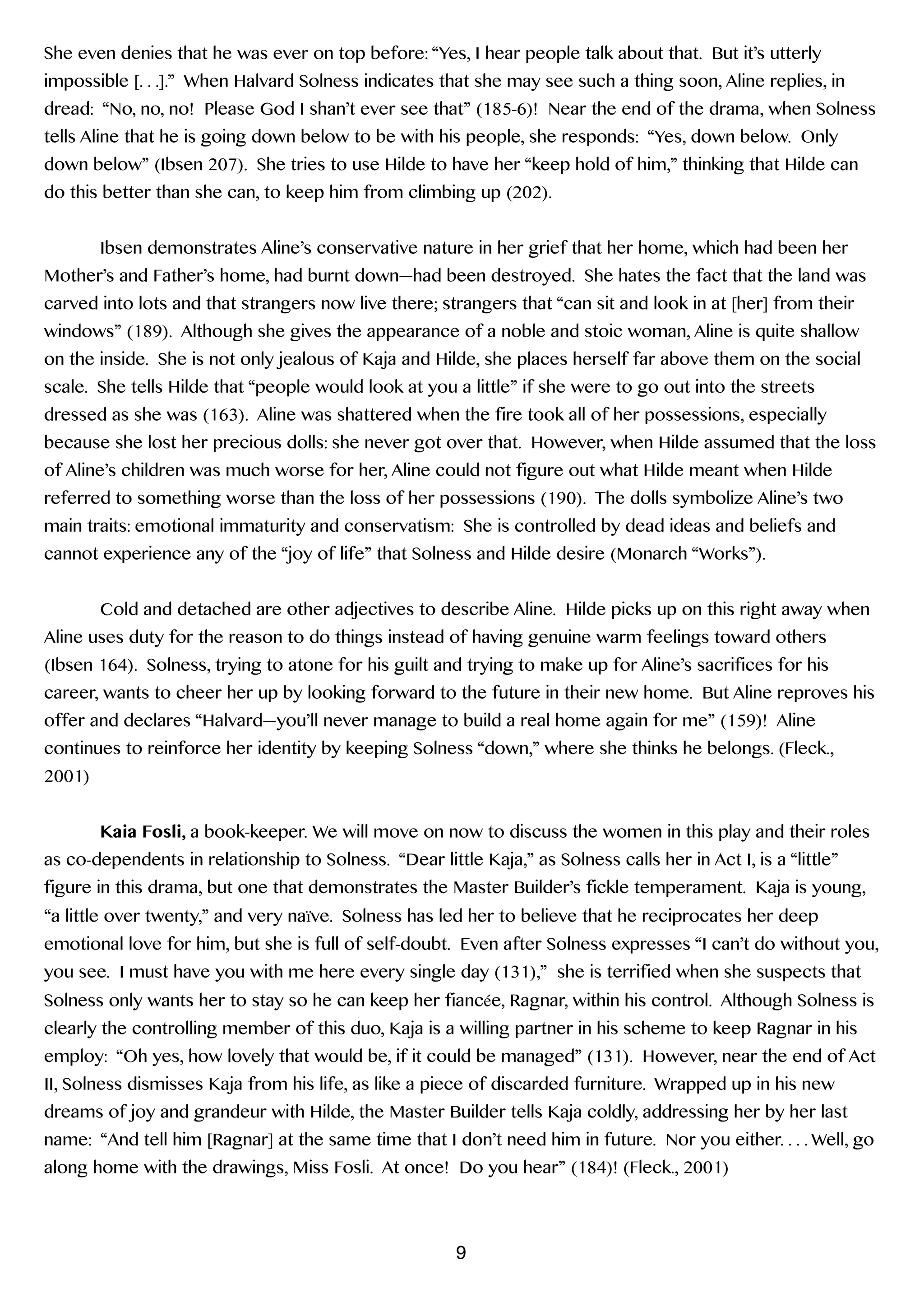 She even denies that he was ever on top before: “Yes, I hear people talk about that. But it’s utterly
impossible [. . .].” When Halvard Solness indicates that she may see such a thing soon, Aline replies, in
dread: “No, no, no! Please God I shan’t ever see that” (185-6)! Near the end of the drama, when Solness
tells Aline that he is going down below to be with his people, she responds: “Yes, down below. Only
down below” (Ibsen 207). She tries to use Hilde to have her “keep hold of him,” thinking that Hilde can
do this better than she can, to keep him from climbing up (202).
!
Ibsen demonstrates Aline’s conservative nature in her grief that her home, which had been her
Mother’s and Father’s home, had burnt down—had been destroyed. She hates the fact that the land was
carved into lots and that strangers now live there; strangers that “can sit and look in at [her] from their
windows” (189). Although she gives the appearance of a noble and stoic woman, Aline is quite shallow
on the inside. She is not only jealous of Kaja and Hilde, she places herself far above them on the social
scale. She tells Hilde that “people would look at you a little” if she were to go out into the streets
dressed as she was (163). Aline was shattered when the fire took all of her possessions, especially
because she lost her precious dolls: she never got over that. However, when Hilde assumed that the loss
of Aline’s children was much worse for her, Aline could not figure out what Hilde meant when Hilde
referred to something worse than the loss of her possessions (190). The dolls symbolize Aline’s two
main traits: emotional immaturity and conservatism: She is controlled by dead ideas and beliefs and
cannot experience any of the “joy of life” that Solness and Hilde desire (Monarch “Works”).
!
Cold and detached are other adjectives to describe Aline. Hilde picks up on this right away when
Aline uses duty for the reason to do things instead of having genuine warm feelings toward others
(Ibsen 164). Solness, trying to atone for his guilt and trying to make up for Aline’s sacrifices for his
career, wants to cheer her up by looking forward to the future in their new home. But Aline reproves his
offer and declares “Halvard—you’ll never manage to build a real home again for me” (159)! Aline
continues to reinforce her identity by keeping Solness “down,” where she thinks he belongs. (Fleck.,
2001)
!
Kaia Fosli, a book-keeper. We will move on now to discuss the women in this play and their roles
as co-dependents in relationship to Solness. “Dear little Kaja,” as Solness calls her in Act I, is a “little”
figure in this drama, but one that demonstrates the Master Builder’s fickle temperament. Kaja is young,
“a little over twenty,” and very naïve. Solness has led her to believe that he reciprocates her deep
emotional love for him, but she is full of self-doubt. Even after Solness expresses “I can’t do without you,
you see. I must have you with me here every single day (131),” she is terrified when she suspects that
Solness only wants her to stay so he can keep her fiancée, Ragnar, within his control. Although Solness is
clearly the controlling member of this duo, Kaja is a willing partner in his scheme to keep Ragnar in his
employ: “Oh yes, how lovely that would be, if it could be managed” (131). However, near the end of Act
II, Solness dismisses Kaja from his life, as like a piece of discarded furniture. Wrapped up in his new
dreams of joy and grandeur with Hilde, the Master Builder tells Kaja coldly, addressing her by her last
name: “And tell him [Ragnar] at the same time that I don’t need him in future. Nor you either. . . . Well, go
along home with the drawings, Miss Fosli. At once! Do you hear” (184)! (Fleck., 2001)
!
9
 
