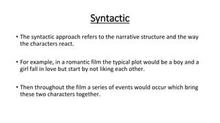 Syntactic
• The syntactic approach refers to the narrative structure and the way
the characters react.
• For example, in a romantic film the typical plot would be a boy and a
girl fall in love but start by not liking each other.
• Then throughout the film a series of events would occur which bring
these two characters together.
 