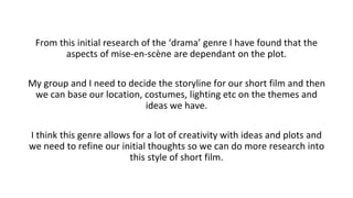 From this initial research of the ‘drama’ genre I have found that the
aspects of mise-en-scène are dependant on the plot.
My group and I need to decide the storyline for our short film and then
we can base our location, costumes, lighting etc on the themes and
ideas we have.
I think this genre allows for a lot of creativity with ideas and plots and
we need to refine our initial thoughts so we can do more research into
this style of short film.
 