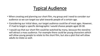 Typical Audience
• When creating and planning our short film, my group and I need to consider our
audience so we can target our plot towards people of a certain age.
• Considering our initial ideas, our target audience could be of most ages. However,
if I had to target a specific demographic I would choose people aged 20-30.
• I would say that our short film could be watched by many, because the storyline
will attract a mass audience. For example there could be young characters which
will allow young people to relate to the short film, but also a plot that will allow
adults to relate as well.
 