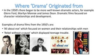 • In the 1950’s there began to be more well-known dramatic actors, for example
Glenn Ford, Marilyn Monroe and James Dean. Dramatic films focused on
character relationships and development.
Examples of drama films from the 1950’s are:
• ‘All about eve’ which focused on women and their relationships with men
• ‘Rebel without a cause’ which displayed teenage trouble.
 