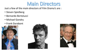 Just a few of the main directors of Film Drama’s are :
• Steven Spielberg
• Bernardo Bertolucci
• Michael Gondry
• Frank Darabont
 