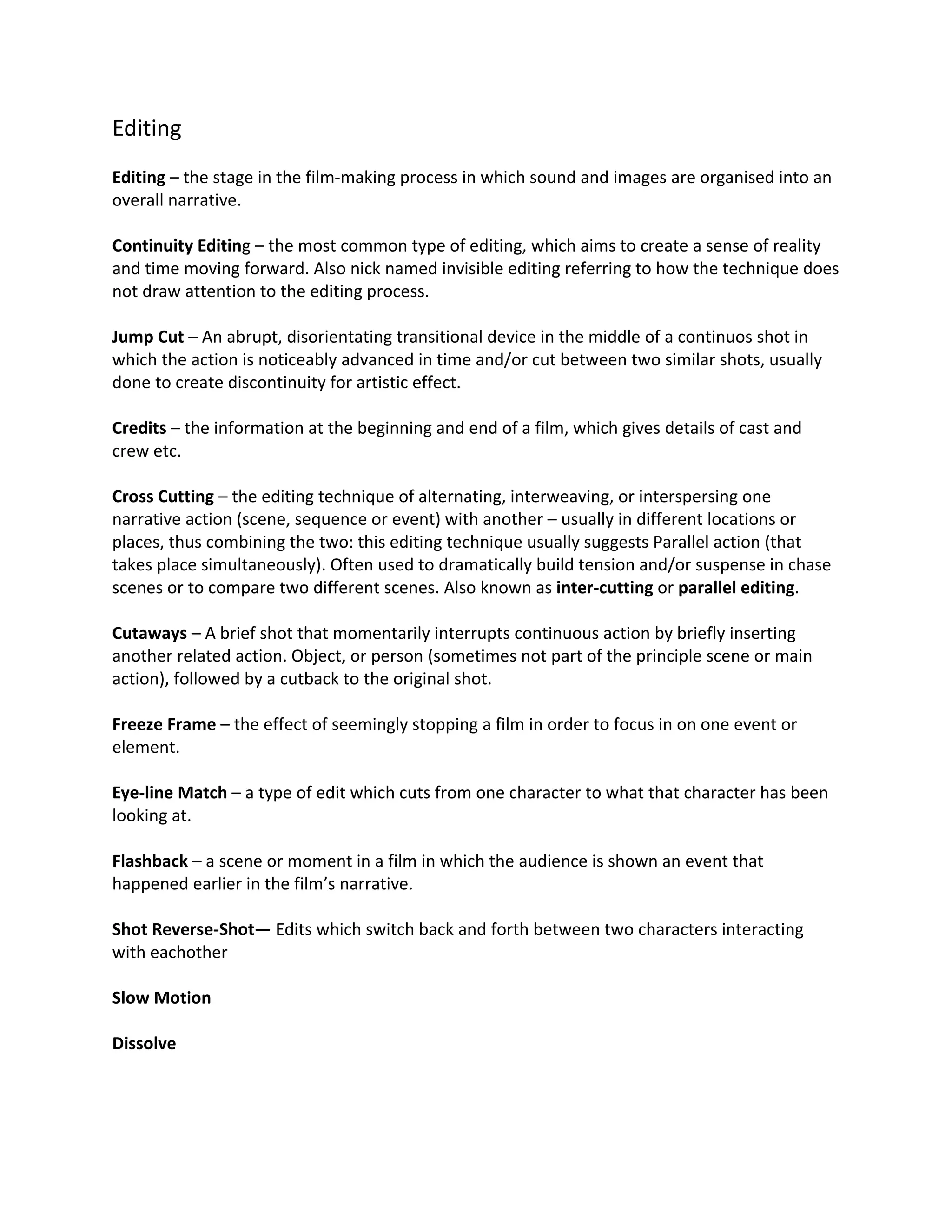 Editing
Editing – the stage in the film-making process in which sound and images are organised into an
overall narrative.

Continuity Editing – the most common type of editing, which aims to create a sense of reality
and time moving forward. Also nick named invisible editing referring to how the technique does
not draw attention to the editing process.

Jump Cut – An abrupt, disorientating transitional device in the middle of a continuos shot in
which the action is noticeably advanced in time and/or cut between two similar shots, usually
done to create discontinuity for artistic effect.

Credits – the information at the beginning and end of a film, which gives details of cast and
crew etc.

Cross Cutting – the editing technique of alternating, interweaving, or interspersing one
narrative action (scene, sequence or event) with another – usually in different locations or
places, thus combining the two: this editing technique usually suggests Parallel action (that
takes place simultaneously). Often used to dramatically build tension and/or suspense in chase
scenes or to compare two different scenes. Also known as inter-cutting or parallel editing.

Cutaways – A brief shot that momentarily interrupts continuous action by briefly inserting
another related action. Object, or person (sometimes not part of the principle scene or main
action), followed by a cutback to the original shot.

Freeze Frame – the effect of seemingly stopping a film in order to focus in on one event or
element.

Eye-line Match – a type of edit which cuts from one character to what that character has been
looking at.

Flashback – a scene or moment in a film in which the audience is shown an event that
happened earlier in the film’s narrative.

Shot Reverse-Shot— Edits which switch back and forth between two characters interacting
with eachother

Slow Motion

Dissolve
 