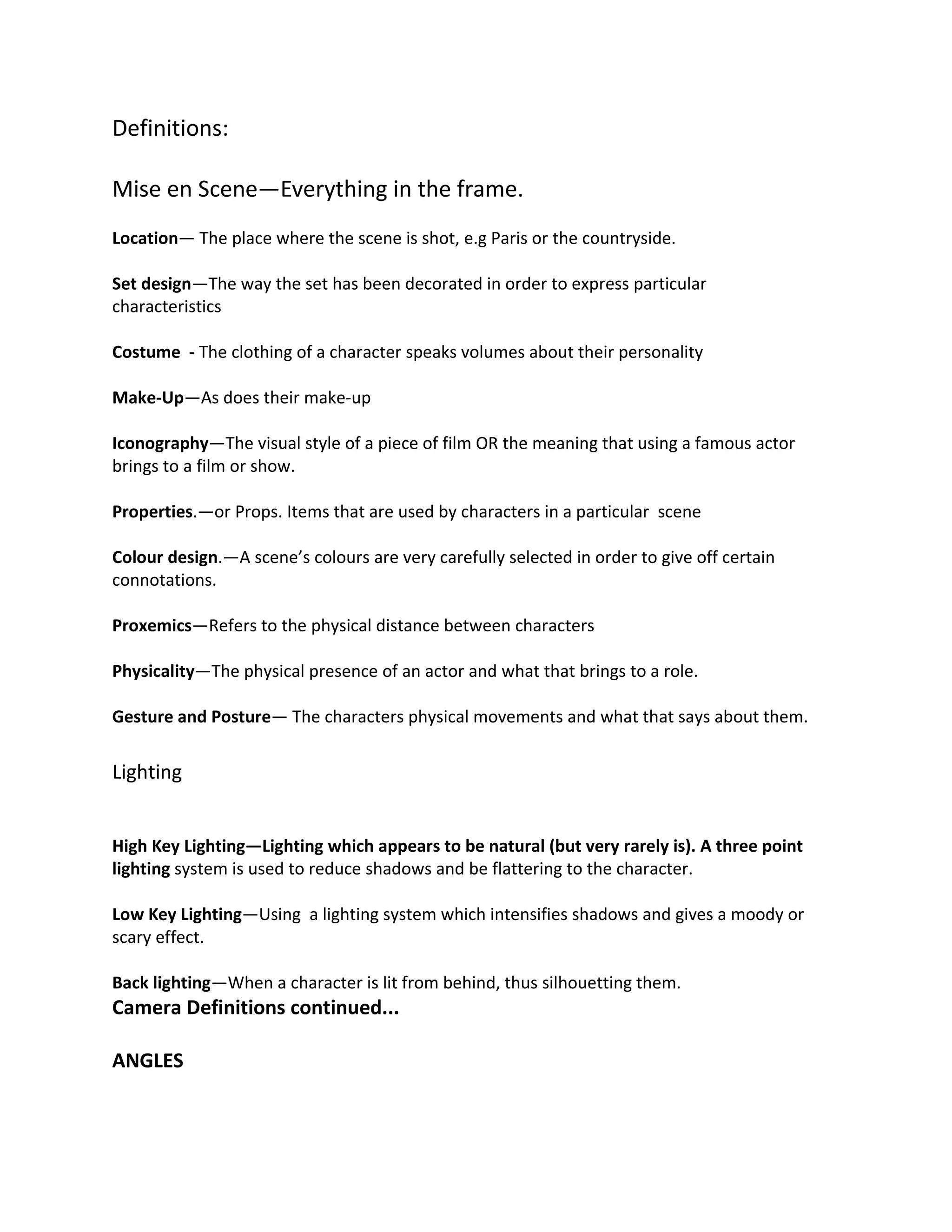 Definitions:

Mise en Scene—Everything in the frame.
Location— The place where the scene is shot, e.g Paris or the countryside.

Set design—The way the set has been decorated in order to express particular
characteristics

Costume - The clothing of a character speaks volumes about their personality

Make-Up—As does their make-up

Iconography—The visual style of a piece of film OR the meaning that using a famous actor
brings to a film or show.

Properties.—or Props. Items that are used by characters in a particular scene

Colour design.—A scene’s colours are very carefully selected in order to give off certain
connotations.

Proxemics—Refers to the physical distance between characters

Physicality—The physical presence of an actor and what that brings to a role.

Gesture and Posture— The characters physical movements and what that says about them.


Lighting


High Key Lighting—Lighting which appears to be natural (but very rarely is). A three point
lighting system is used to reduce shadows and be flattering to the character.

Low Key Lighting—Using a lighting system which intensifies shadows and gives a moody or
scary effect.

Back lighting—When a character is lit from behind, thus silhouetting them.
Camera Definitions continued...

ANGLES
 