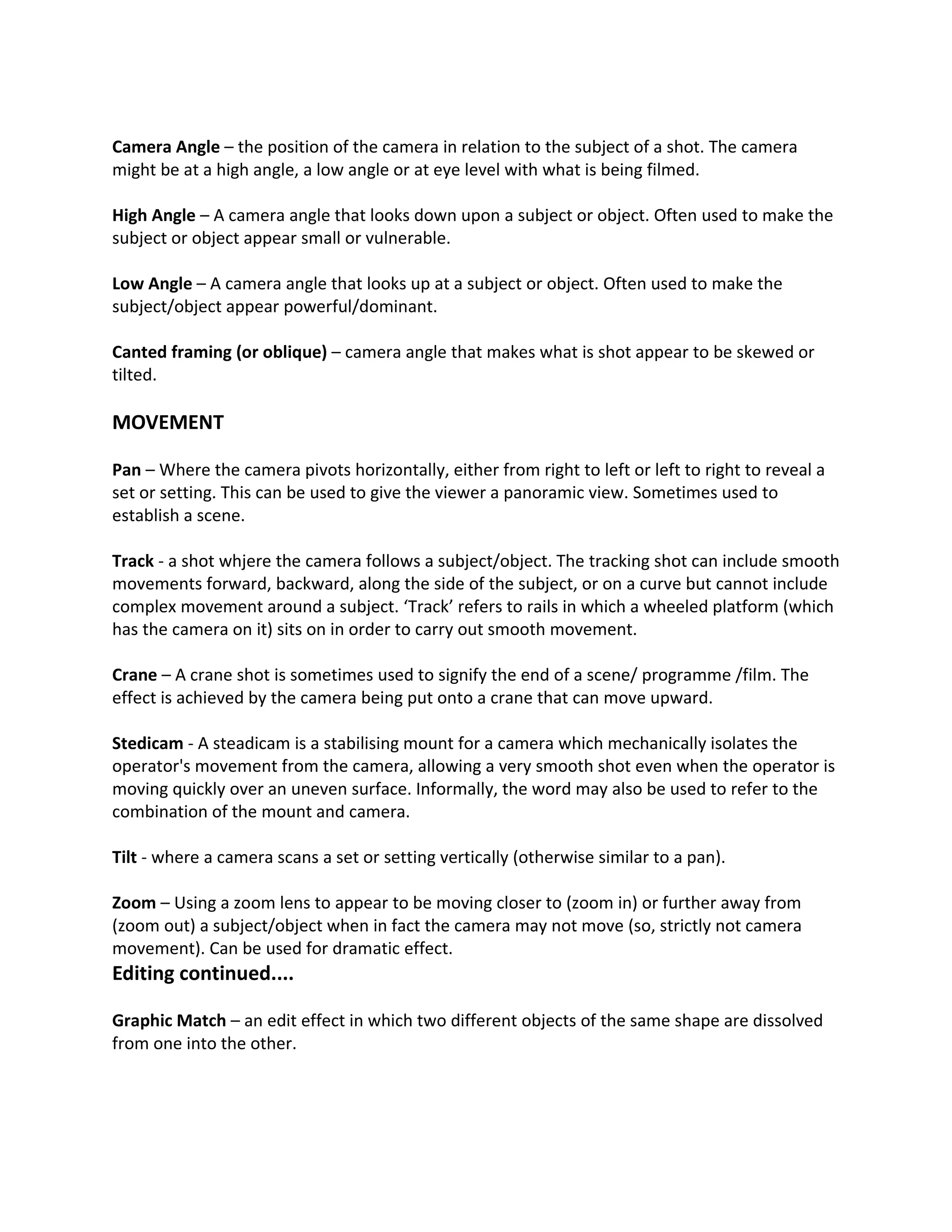 Camera Angle – the position of the camera in relation to the subject of a shot. The camera
might be at a high angle, a low angle or at eye level with what is being filmed.

High Angle – A camera angle that looks down upon a subject or object. Often used to make the
subject or object appear small or vulnerable.

Low Angle – A camera angle that looks up at a subject or object. Often used to make the
subject/object appear powerful/dominant.

Canted framing (or oblique) – camera angle that makes what is shot appear to be skewed or
tilted.

MOVEMENT

Pan – Where the camera pivots horizontally, either from right to left or left to right to reveal a
set or setting. This can be used to give the viewer a panoramic view. Sometimes used to
establish a scene.

Track - a shot whjere the camera follows a subject/object. The tracking shot can include smooth
movements forward, backward, along the side of the subject, or on a curve but cannot include
complex movement around a subject. ‘Track’ refers to rails in which a wheeled platform (which
has the camera on it) sits on in order to carry out smooth movement.

Crane – A crane shot is sometimes used to signify the end of a scene/ programme /film. The
effect is achieved by the camera being put onto a crane that can move upward.

Stedicam - A steadicam is a stabilising mount for a camera which mechanically isolates the
operator's movement from the camera, allowing a very smooth shot even when the operator is
moving quickly over an uneven surface. Informally, the word may also be used to refer to the
combination of the mount and camera.

Tilt - where a camera scans a set or setting vertically (otherwise similar to a pan).

Zoom – Using a zoom lens to appear to be moving closer to (zoom in) or further away from
(zoom out) a subject/object when in fact the camera may not move (so, strictly not camera
movement). Can be used for dramatic effect.
Editing continued....

Graphic Match – an edit effect in which two different objects of the same shape are dissolved
from one into the other.
 