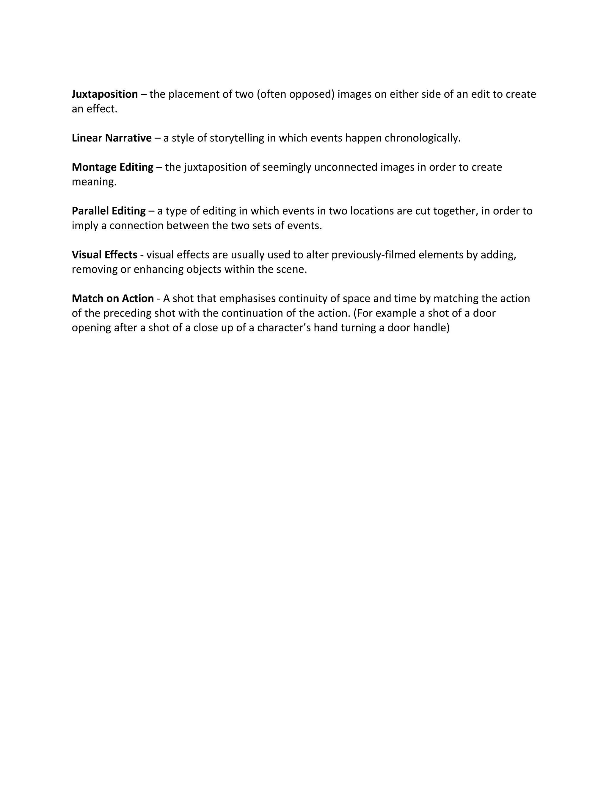 Juxtaposition – the placement of two (often opposed) images on either side of an edit to create
an effect.

Linear Narrative – a style of storytelling in which events happen chronologically.

Montage Editing – the juxtaposition of seemingly unconnected images in order to create
meaning.

Parallel Editing – a type of editing in which events in two locations are cut together, in order to
imply a connection between the two sets of events.

Visual Effects - visual effects are usually used to alter previously-filmed elements by adding,
removing or enhancing objects within the scene.

Match on Action - A shot that emphasises continuity of space and time by matching the action
of the preceding shot with the continuation of the action. (For example a shot of a door
opening after a shot of a close up of a character’s hand turning a door handle)
 