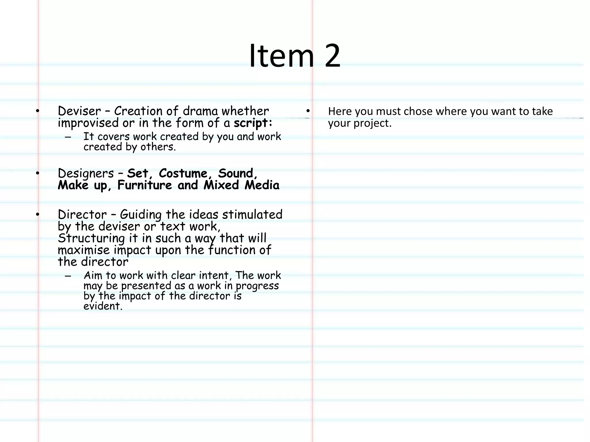 Item 2 
• Deviser – Creation of drama whether 
improvised or in the form of a script: 
– It covers work created by you and work 
created by others. 
• Designers – Set, Costume, Sound, 
Make up, Furniture and Mixed Media 
• Director – Guiding the ideas stimulated 
by the deviser or text work, 
Structuring it in such a way that will 
maximise impact upon the function of 
the director 
– Aim to work with clear intent, The work 
may be presented as a work in progress 
by the impact of the director is 
evident. 
• Here you must chose where you want to take 
your project. 
 